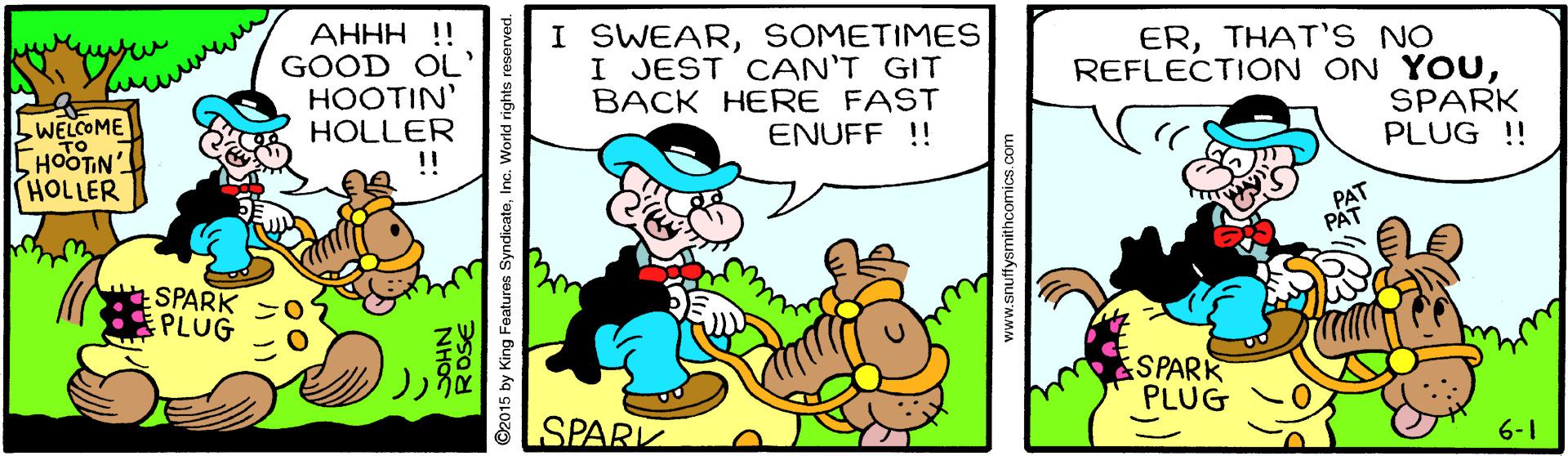 Art OCR: ???? !! GOOD OL' HOOTIN' HOLLER !! I SWEARSOMETIMES I JEST CAN'T GIT BACK HERE FAST ENUFF ! ERTHAT'S NO REFLECTION ON YOUSPARK PLUG ! bWELCOME HOOTIN HOLLER SPARK PLUG SPARK PLUG SPARK 6-1 2015 by King Features SyndicateInc. World rights reserved. www.snutffysmithcomics.com ???? !! GOOD OL' HOOTIN' HOLLER !! I SWEARSOMETIMES I JEST CAN'T GIT BACK HERE FAST ENUFF ! ERTHAT'S NO REFLECTION ON YOUSPARK PLUG ! bWELCOME HOOTIN HOLLER SPARK PLUG SPARK PLUG SPARK 6-1 2015 by King Features SyndicateInc. World rights reserved. www.snutffysmithcomics.com