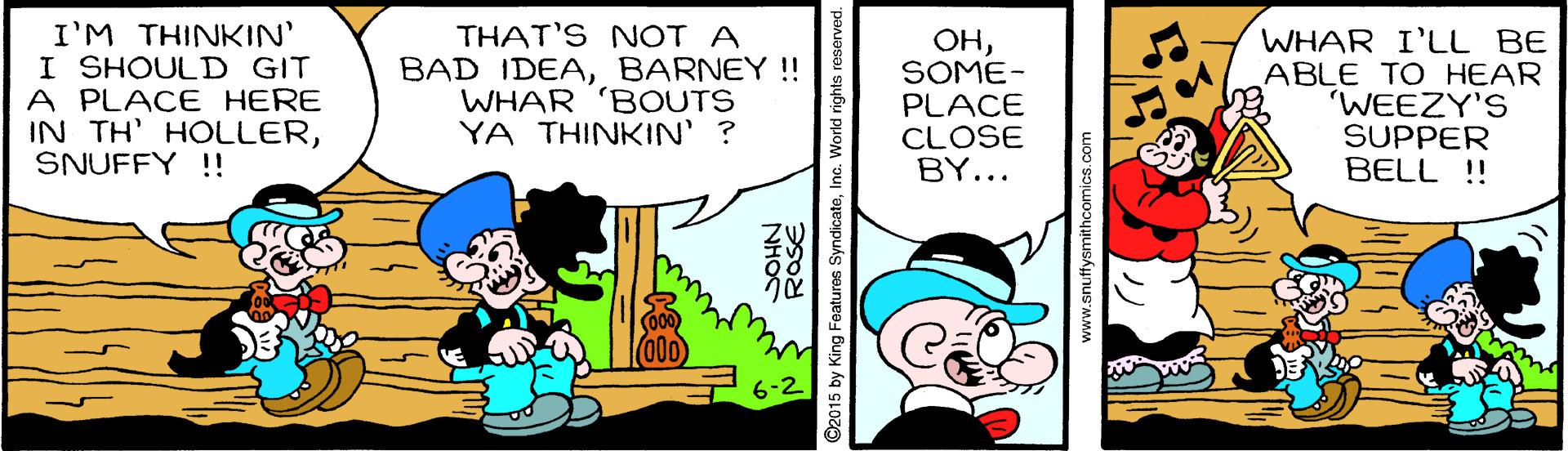 Event OCR: I'M THINKIN' I SHOULD GIT A PLACE HERE IN TH' HOLLERSNUFFY !! THAT'S NOT A BAD IDEABARNEY !! WHAR 'BOUTS YA THINKIN' ? ??SOME- PLACE CLOSE BY... WHAR I'LL BE ABLE TO HEAR WEEZY'S SUPPER BELL !! NHOS ©2015 by King Features Syndicate rld rights www.snuffysmithcomics.com I'M THINKIN' I SHOULD GIT A PLACE HERE IN TH' HOLLERSNUFFY !! THAT'S NOT A BAD IDEABARNEY !! WHAR 'BOUTS YA THINKIN' ? ??SOME- PLACE CLOSE BY... WHAR I'LL BE ABLE TO HEAR WEEZY'S SUPPER BELL !! NHOS ©2015 by King Features Syndicate rld rights www.snuffysmithcomics.com