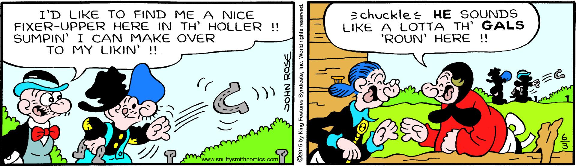 Mammal OCR: I'D LIKE TO FIND ME A NICE FIXER-UPPER HERE IN TH' HOLLER !! SUMPIN' I CAN MAKE OVER TO MY LIKIN' !! 2 chuckle s HE SOUNDS LIKE A LOTTA TH' GALS 'ROUN' HERE !! SY mww.snuffysmithcomics.com SOHN ROSE ©2015 by King Featuros SyndicateInc. World rights reserved I'D LIKE TO FIND ME A NICE FIXER-UPPER HERE IN TH' HOLLER !! SUMPIN' I CAN MAKE OVER TO MY LIKIN' !! 2 chuckle s HE SOUNDS LIKE A LOTTA TH' GALS 'ROUN' HERE !! SY mww.snuffysmithcomics.com SOHN ROSE ©2015 by King Featuros SyndicateInc. World rights reserved