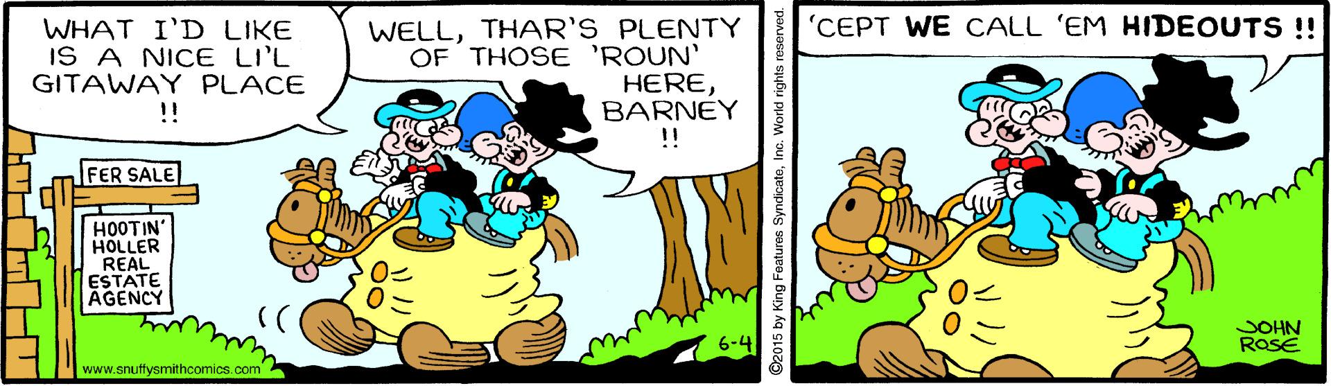 Happy OCR: 'CEPT WE CALL 'EM HIDEOUTS !! WHAT I'D LIKE IS A NICE LI'L GITAWAY PLACE !! WELLTHAR'S PLENTY OF THOSE 'ROUN' HEREBARNEY !! FER SALE HOOTIN' HOLLER REAL ESTATE AGENCY JOHN ROSE www.snuffysmithcomics.com ©2015 by King Features SyndicatoInc. World rights reserved. 'CEPT WE CALL 'EM HIDEOUTS !! WHAT I'D LIKE IS A NICE LI'L GITAWAY PLACE !! WELLTHAR'S PLENTY OF THOSE 'ROUN' HEREBARNEY !! FER SALE HOOTIN' HOLLER REAL ESTATE AGENCY JOHN ROSE www.snuffysmithcomics.com ©2015 by King Features SyndicatoInc. World rights reserved.
