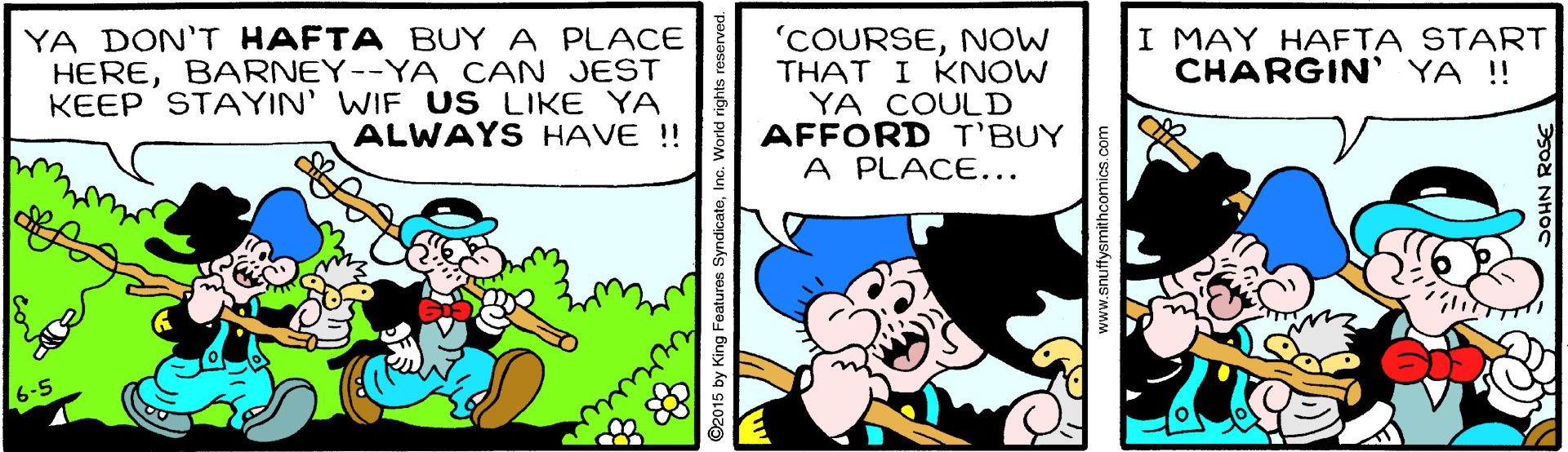 Conversation OCR: YA DON'T HAFTA BUY A PLACE HEREBARNEY--YA CAN JEST KEEP STAYIN' WIF US LIKE YA ALWAYS HAVE !! 'COURSENOW THAT I KNOW YA COULD AFFORD T'BUY A PLACE... I MAY HAFTA START CHARGIN' YA ! 6-5 ©2015 by King Features SyndicateInc. World rights i www.snuffysmithoomics. com YA DON'T HAFTA BUY A PLACE HEREBARNEY--YA CAN JEST KEEP STAYIN' WIF US LIKE YA ALWAYS HAVE !! 'COURSENOW THAT I KNOW YA COULD AFFORD T'BUY A PLACE... I MAY HAFTA START CHARGIN' YA ! 6-5 ©2015 by King Features SyndicateInc. World rights i www.snuffysmithoomics. com