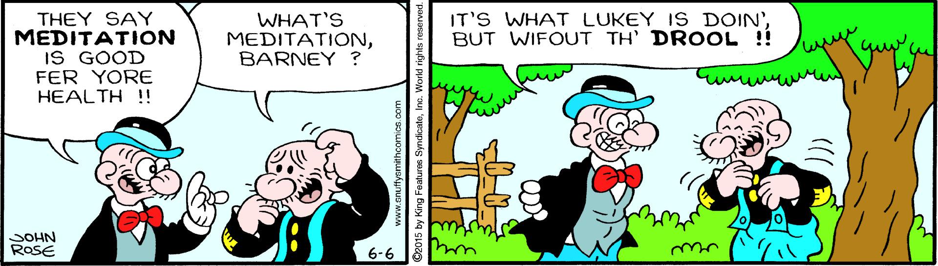 Happy OCR: THEY SAY MEDITATION IS GOOD FER YORE HEALTH !! WHAT'S MEDITATIONBARNEY ? IT'S WHAT LUKEY 1S DOIN'BUT WIFOUT TH' DROOL !! JOHN ROSE 6-6 www.snuffysmithcomics.com 2015 by King Featuros SyndicateInc. World rights reserved. THEY SAY MEDITATION IS GOOD FER YORE HEALTH !! WHAT'S MEDITATIONBARNEY ? IT'S WHAT LUKEY 1S DOIN'BUT WIFOUT TH' DROOL !! JOHN ROSE 6-6 www.snuffysmithcomics.com 2015 by King Featuros SyndicateInc. World rights reserved.