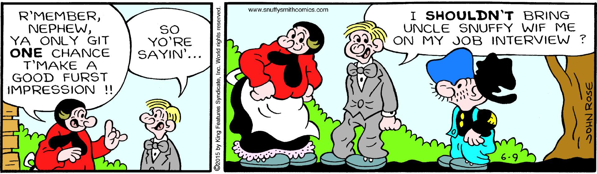 Organism OCR: www.snuffysmithcomics.com I SHOULDN'T BRING UNCLE SNUFFY WIF ME ON MY JOB INTERVIEW ? R'MEMBERYA ONLY GIT ONE CHANCE T'MAKE A GOOD FURST IMPRESSION!! SO YO'RE SAYIN'... 2015 by King Features SyndicateInc. World rights reserver SOHN ROSE www.snuffysmithcomics.com I SHOULDN'T BRING UNCLE SNUFFY WIF ME ON MY JOB INTERVIEW ? R'MEMBERYA ONLY GIT ONE CHANCE T'MAKE A GOOD FURST IMPRESSION!! SO YO'RE SAYIN'... 2015 by King Features SyndicateInc. World rights reserver SOHN ROSE