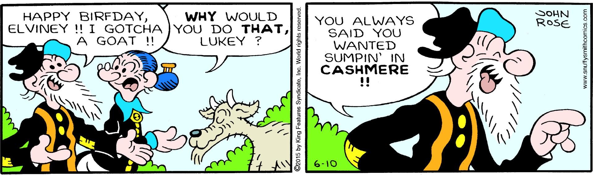 Handwriting OCR: SOHN WHY WOULD ELVINEY !! I GOTCHA YOU DO THATLUKEY ? HAPPY BIRFDAYYOU ALWAYS SAID YOU WANTED SUMPIN' IN CASHMERE !! ROSE A GOAT !! 6-10 2015 by King Fe www.snuffysmithcomics.com SOHN WHY WOULD ELVINEY !! I GOTCHA YOU DO THATLUKEY ? HAPPY BIRFDAYYOU ALWAYS SAID YOU WANTED SUMPIN' IN CASHMERE !! ROSE A GOAT !! 6-10 2015 by King Fe www.snuffysmithcomics.com