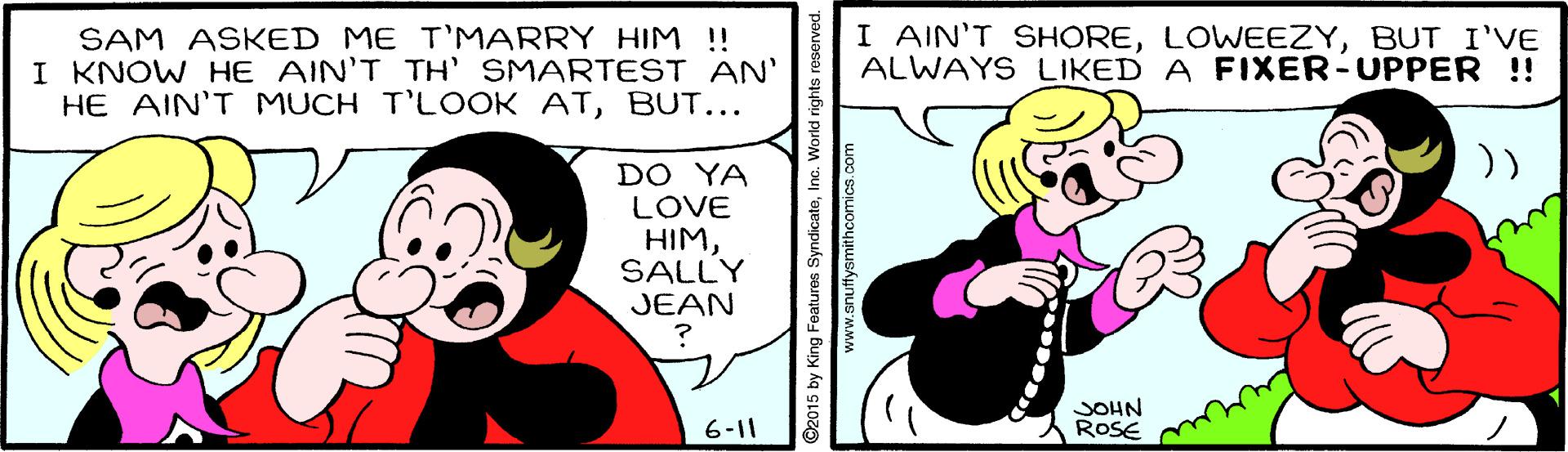 Gesture OCR: SAM ASKED ME T'MARRY HIM ! I KNOW HE AIN'T TH' SMARTEST AN' HE AIN'T MUCH T'LOOK ATBUT... I AIN'T SHOREBUT I'VE ALWAYS LIKED A FIXER-UPPER ! )) DO YA LOVE HIMSALLY JEAN JOHN ROSE 6-11 ©2015 by King Features SyndicateInc. World rights reserved. www.snuffysmithcomics.com SAM ASKED ME T'MARRY HIM ! I KNOW HE AIN'T TH' SMARTEST AN' HE AIN'T MUCH T'LOOK ATBUT... I AIN'T SHOREBUT I'VE ALWAYS LIKED A FIXER-UPPER ! )) DO YA LOVE HIMSALLY JEAN JOHN ROSE 6-11 ©2015 by King Features SyndicateInc. World rights reserved. www.snuffysmithcomics.com