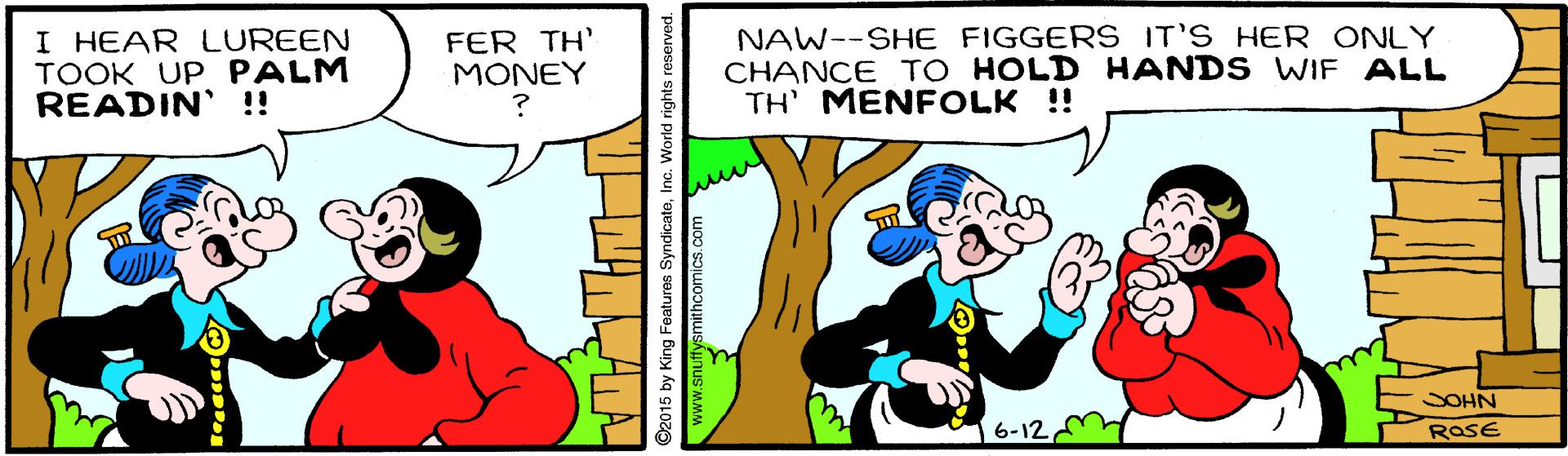 Happy OCR: I HEAR LUREEN TOOK UP PALM READIN' !! FER TH' MONEY NAW--SHE FIGGERS IT'S HER ONLY CHANCE TO HOLD HANDS WIF ALL TH' MENFOLK !! SOHN 6-12 RaSE ©2015 by King Features SyndicateInc. World rights www.snutfysmithcomics.com I HEAR LUREEN TOOK UP PALM READIN' !! FER TH' MONEY NAW--SHE FIGGERS IT'S HER ONLY CHANCE TO HOLD HANDS WIF ALL TH' MENFOLK !! SOHN 6-12 RaSE ©2015 by King Features SyndicateInc. World rights www.snutfysmithcomics.com