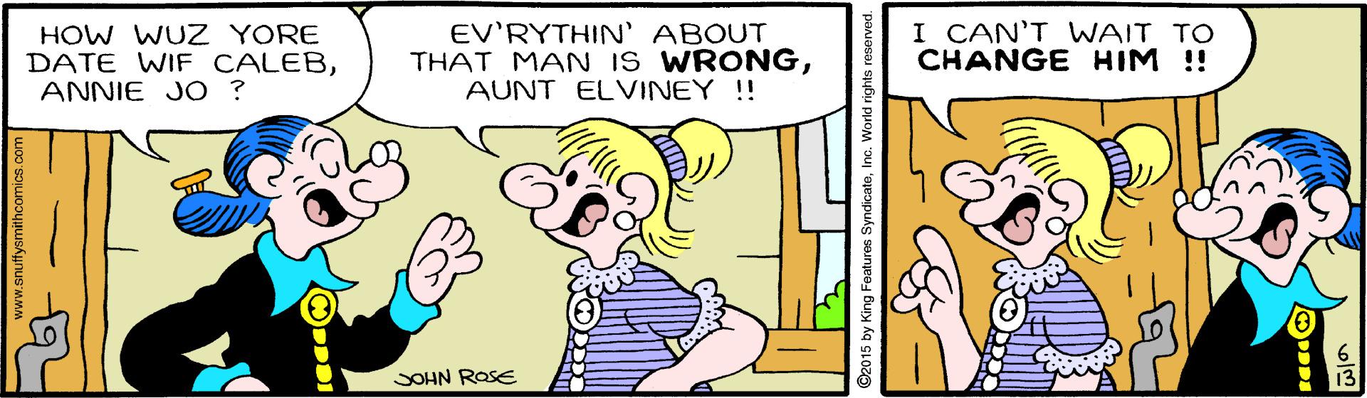 Font OCR: HOW WUZ YORE DATE WIF CALEBANNIE JO ? EV'RYTHIN' ABOUT THAT MAN IS WRONGAUNT ELVINEY !! I CAN'T WAIT TO CHANGE HIM !! SOHN ROSE www.snuffysmithcomics.co ©2015 by King Features SyndicateInc. Worid rights reserved. HOW WUZ YORE DATE WIF CALEBANNIE JO ? EV'RYTHIN' ABOUT THAT MAN IS WRONGAUNT ELVINEY !! I CAN'T WAIT TO CHANGE HIM !! SOHN ROSE www.snuffysmithcomics.co ©2015 by King Features SyndicateInc. Worid rights reserved.