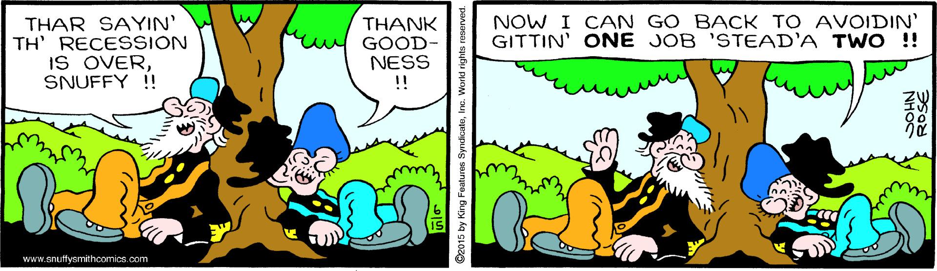 Font OCR: NOW I CAN GO BACK TO AVOIDIN' GITTIN' ONE JOB 'STEAD'A T WO !! THAR SAYIN' TH' RECESSION IS OVERSNUFFY !! THANK GOOD- NESS !! www.snuffysmithcomics.com 92015 by King Features SyndicateInc. World righ NOW I CAN GO BACK TO AVOIDIN' GITTIN' ONE JOB 'STEAD'A T WO !! THAR SAYIN' TH' RECESSION IS OVERSNUFFY !! THANK GOOD- NESS !! www.snuffysmithcomics.com 92015 by King Features SyndicateInc. World righ