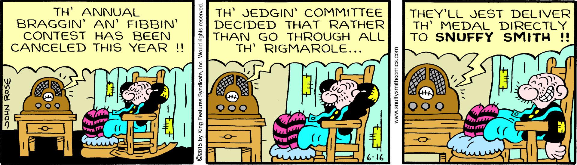 Font OCR: TH ANNUAL BRAGGIN' AN' FIBBIN' CONTEST HAS BEEN CANCELED THIS YEAR !! TH' JEDGIN' COMMITTEE DECIDED THAT RATHER THAN GO THROUGH ALL TH' RIGMAROLE... THEY'LL JEST DELIVER TH' MEDAL DIRECTLY TO SNUFFY SMITH !! SOHN ROSE 2015 by King Features SyndicateIn TH ANNUAL BRAGGIN' AN' FIBBIN' CONTEST HAS BEEN CANCELED THIS YEAR !! TH' JEDGIN' COMMITTEE DECIDED THAT RATHER THAN GO THROUGH ALL TH' RIGMAROLE... THEY'LL JEST DELIVER TH' MEDAL DIRECTLY TO SNUFFY SMITH !! SOHN ROSE 2015 by King Features Syndicate