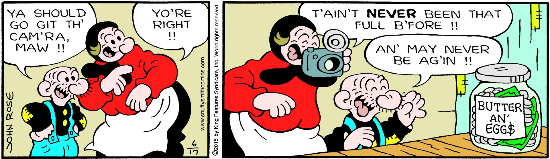 Font OCR: T'AIN'T NEVER BEEN THAT FULL B'FORE !! YA SHOULD GO GIT TH' CAM'RAMAW !! YO'RE RIGHT !! AN' MAY NEVER BE AG'IN !! BUTTER ANEGG$ SOHN ROSE www.snuffysmithcomics.com ©2015 by King Features SyndicateInc. World rights reserved. T'AIN'T NEVER BEEN THAT FULL B'FORE !! YA SHOULD GO GIT TH' CAM'RAMAW !! YO'RE RIGHT !! AN' MAY NEVER BE AG'IN !! BUTTER ANEGG$ SOHN ROSE www.snuffysmithcomics.com ©2015 by King Features SyndicateInc. World rights reserved.