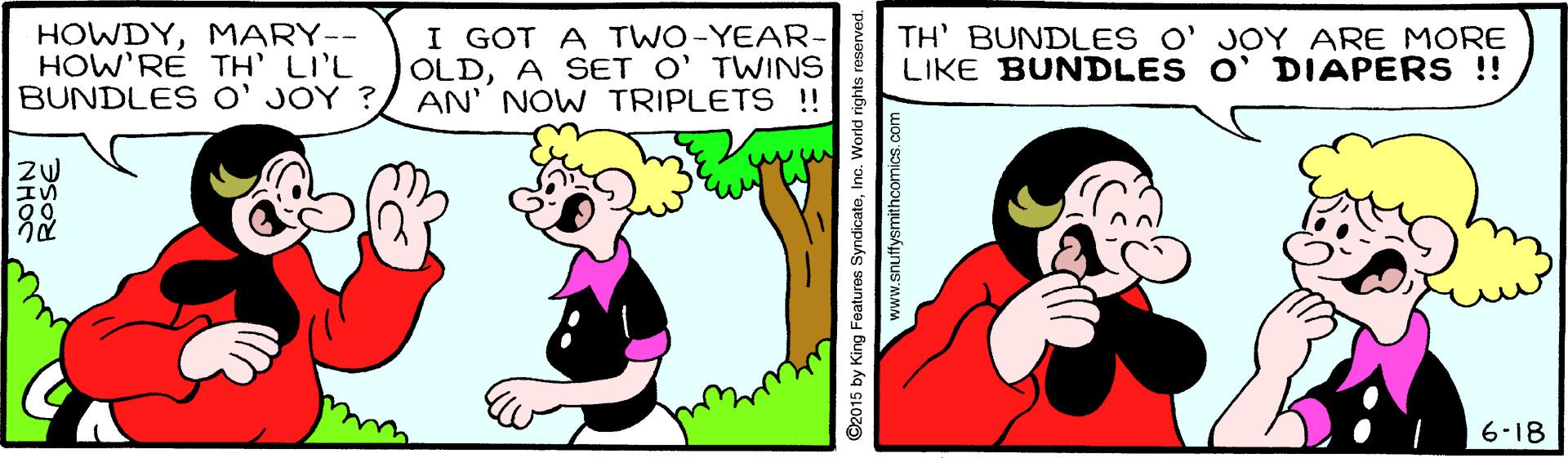 Gesture OCR: HOWDYMARY-- HOW'RÉ TH' LI'L BUNDLES O' JOY ? I GOT A TWO-YEAR- OLDA SET O' TWINS AN' NOW TRIPLETS !! TH' BUNDLES O' JOY ARE MORE LIKE BUNDLES O' DIAPERS !! 6-18 NHOS ©2015 by King Features SyndicateInc. World rights www.snuftysmithcomics. c HOWDYMARY-- HOW'RÉ TH' LI'L BUNDLES O' JOY ? I GOT A TWO-YEAR- OLDA SET O' TWINS AN' NOW TRIPLETS !! TH' BUNDLES O' JOY ARE MORE LIKE BUNDLES O' DIAPERS !! 6-18 NHOS ©2015 by King Features SyndicateInc. World rights www.snuftysmithcomics. c