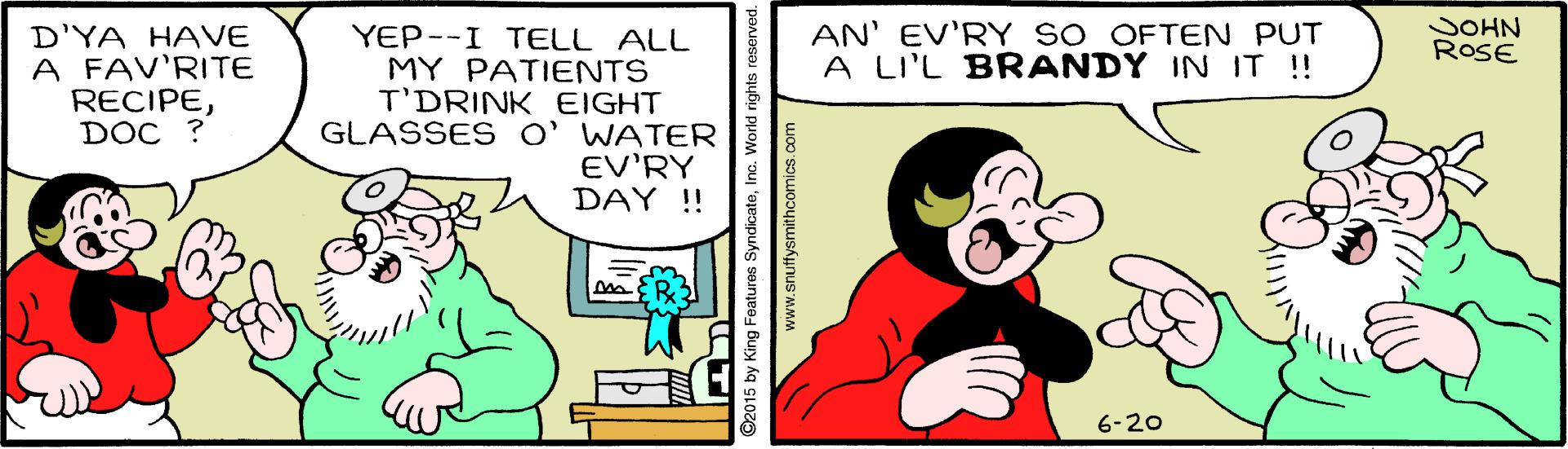 Art OCR: AN' EV'RY SO OFTEN PUT A LI'L BRANDY IN IT !! SOHN ROSE D'YA HAVE A FAV'RITE RECIPEDOC ? YEP--I TELL ALL MY PATIENTS T'DRINK EIGHT GLASSES O' WATER EV'RY DAY ! 6-20 ©2015 by King Features SyndicateIne. World rights i www.snuffysmithcomics.com AN' EV'RY SO OFTEN PUT A LI'L BRANDY IN IT !! SOHN ROSE D'YA HAVE A FAV'RITE RECIPEDOC ? YEP--I TELL ALL MY PATIENTS T'DRINK EIGHT GLASSES O' WATER EV'RY DAY ! 6-20 ©2015 by King Features SyndicateIne. World rights i www.snuffysmithcomics.com