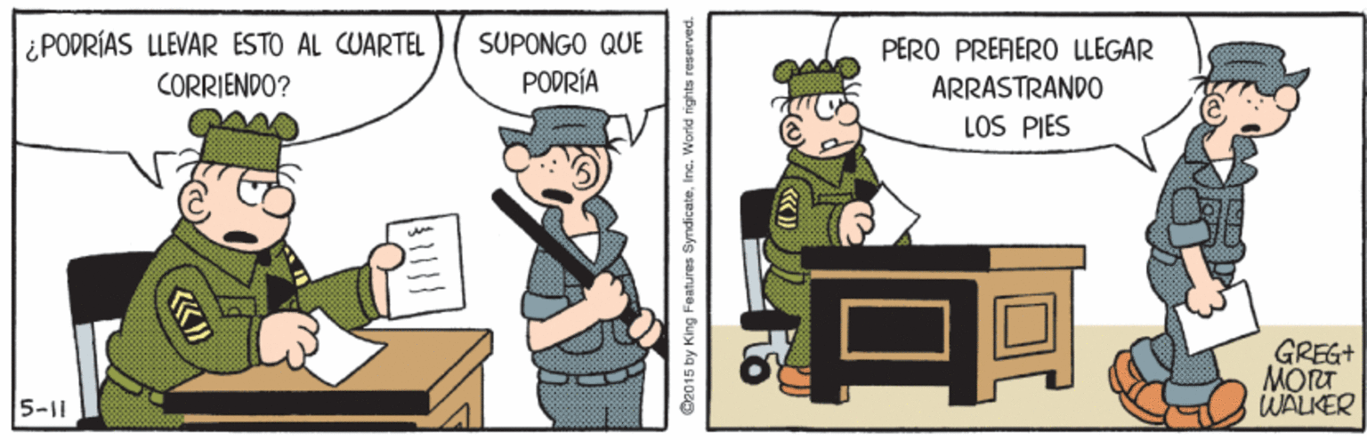 Drawing OCR: ¿PODRÍAS LLEVAR ESTO AL CUARTEL CORRIENDO? SUPONGO QUE PERO PREFERO LLEGAR PODRÍA ARRASTRANDO LOS PIES B GREG+ MORT WALKER 5-11 C2015 by King Features Syndicate.Inc. World r ¿PODRÍAS LLEVAR ESTO AL CUARTEL CORRIENDO? SUPONGO QUE PERO PREFERO LLEGAR PODRÍA ARRASTRANDO LOS PIES B GREG+ MORT WALKER 5-11 C2015 by King Features Syndicate.Inc. World r