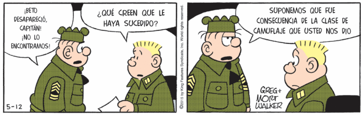 People OCR: ¡BETO DESAPARECIÓCAPITÁN! NO LO ENCONTRAMOS! SUPONEMOS QUE FUE ¿QUÉ CREEN QUE LE HAYA SUCEDID0? CONSECUENCIA DE LA CLASE DE CAMUFLAJE QUE USTED NOS DIO GREG+ MORT WALKER 5-12 O2015 by King Features SyndicateInc. World rights reserved. ¡BETO DESAPARECIÓCAPITÁN! NO LO ENCONTRAMOS! SUPONEMOS QUE FUE ¿QUÉ CREEN QUE LE HAYA SUCEDID0? CONSECUENCIA DE LA CLASE DE CAMUFLAJE QUE USTED NOS DIO GREG+ MORT WALKER 5-12 O2015 by King Features SyndicateInc. World rights reserved.