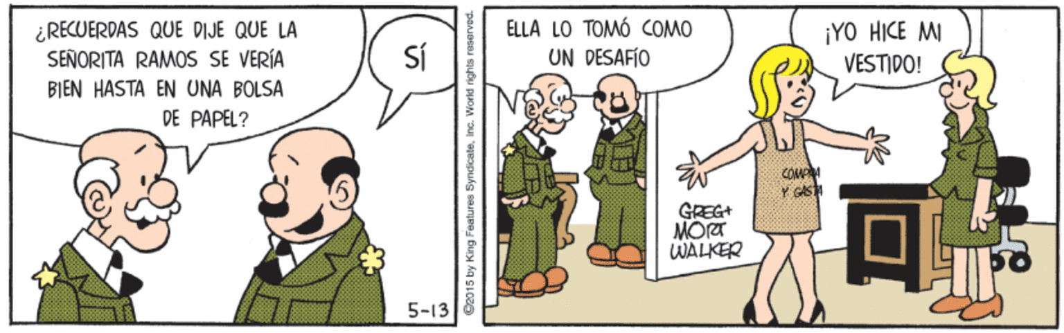 Interaction OCR: ELLA LO TOMÓ COMO ¿RECUERDAS QUE DIJE QUE LA SEÑORITA RAMOS SE VERÍA BIEN HASTA EN UNA BOLSA DE PAPEL? Sí ¡YO HICE MI VESTIDO! UN DESAFÍO COMA GREG+ MORT WALKER 5-13 2015 by King Features SyndicateImc. Vorld ELLA LO TOMÓ COMO ¿RECUERDAS QUE DIJE QUE LA SEÑORITA RAMOS SE VERÍA BIEN HASTA EN UNA BOLSA DE PAPEL? Sí ¡YO HICE MI VESTIDO! UN DESAFÍO COMA GREG+ MORT WALKER 5-13 2015 by King Features SyndicateImc. Vorld