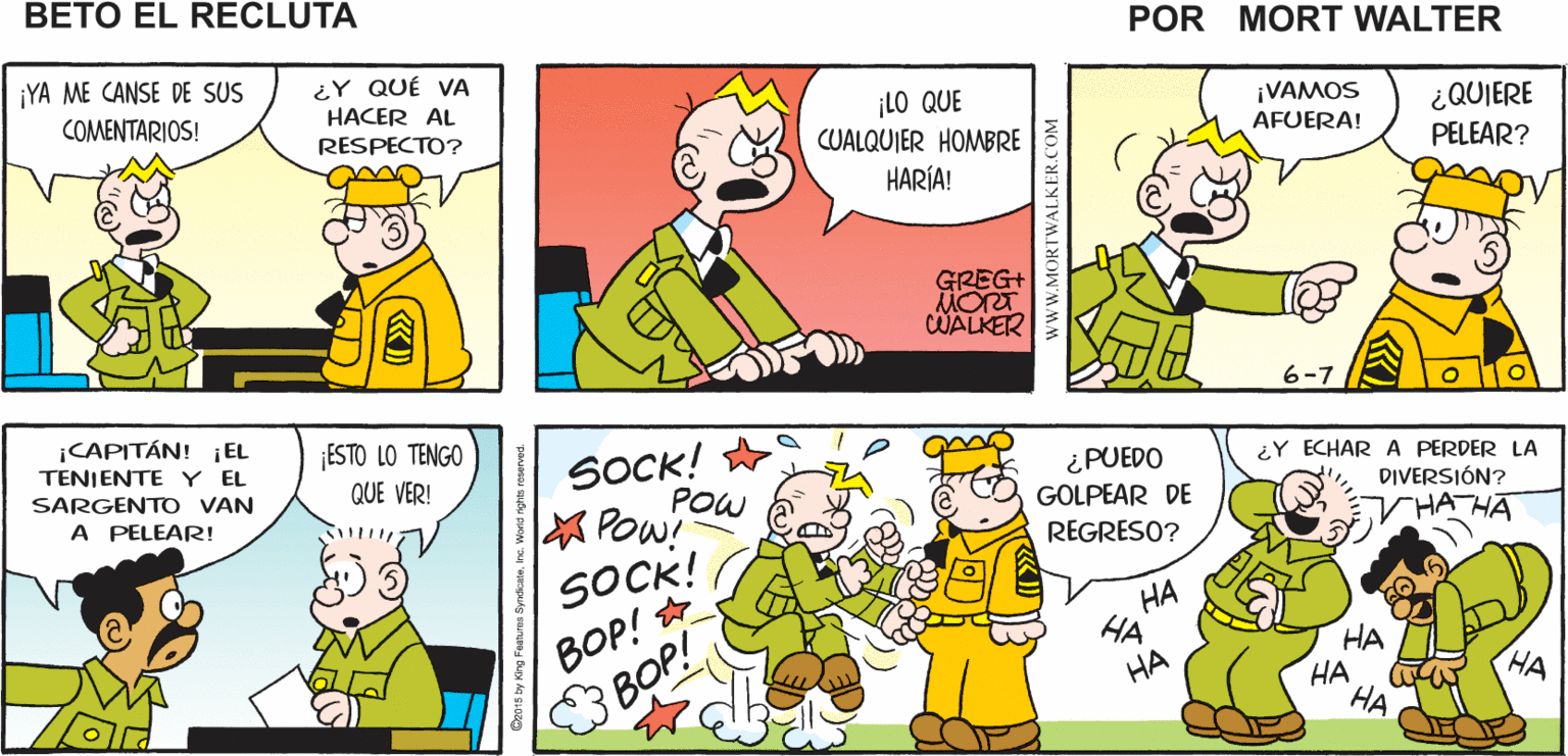 Organism OCR: ¡SARGENTO! ¡OTTODERRAMO AGUA EN CUANDO MENOSNO FUE EN EL Mort Walker's MI LUGAR! beto eI MÍO recluta ¡YA ME CANSE DE SUS ¿Y QUÉ VA HACER AL ¡LO QUE CUALQUIER HOMBRE HARÍA! COMENTARIOS! ¡VAMOS AFUERA! ¿QUIERE PELEAR? RESPECTO? GREG+ MORT CWALKER 6-7 ¡CAPITÁN! EL ESTO LO TENGO QUE VER! SOCK! TENJENTE Y EL ¿Y ECHARA PERDER LA ¿PUEDO GOLPEAR DE SARGENTO VAN POW Pow! SOCK! BOP! BOP! DIVERSIÓN? A PELEAR! HATHA REGRESO? ?? HA HA ?? HA ?? HA ¡SARGENTO! ¡OTTODERRAMO AGUA EN CUANDO MENOSNO FUE EN EL Mort Walker's MI LUGAR! beto eI MÍO recluta ¡YA ME CANSE DE SUS ¿Y QUÉ VA HACER AL ¡LO QUE CUALQUIER HOMBRE HARÍA! COMENTARIOS! ¡VAMOS AFUERA! ¿QUIERE PELEAR? RESPECTO? GREG+ MORT CWALKER 6-7 ¡CAPITÁN! EL ESTO LO TENGO QUE VER! SOCK! TENJENTE Y EL ¿Y ECHARA PERDER LA ¿PUEDO GOLPEAR DE SARGENTO VAN POW Pow! SOCK! BOP! BOP! DIVERSIÓN? A PELEAR! HATHA REGRESO? ?? HA HA ?? HA ?? HA