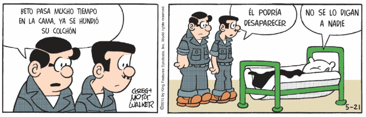 Art OCR: BETO PASA MUCHO TIEMPO ÉL PODRÍA EN LA CAMAYA SE HUNDIÓ SU COLCHÓN NO SE LO DIGAN A NADIE DESAPARECER GREG+ MORT WALKER 5-21 C2015 by King Features Syndicateinc. World rights reserved. BETO PASA MUCHO TIEMPO ÉL PODRÍA EN LA CAMAYA SE HUNDIÓ SU COLCHÓN NO SE LO DIGAN A NADIE DESAPARECER GREG+ MORT WALKER 5-21 C2015 by King Features Syndicateinc. World rights reserved.