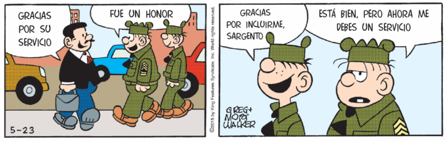 Happy OCR: FUE UN HONOR ESTÁ BIENPERO AHORA ME DEBES UN SERVICIO GRACIAS GRACIAS POR INCLUIRMEPOR SU SARGENTO SERVICIO GREG+ WALKER 5-23 C2015 by King Features SyndicaleInc. World rights reserved. FUE UN HONOR ESTÁ BIENPERO AHORA ME DEBES UN SERVICIO GRACIAS GRACIAS POR INCLUIRMEPOR SU SARGENTO SERVICIO GREG+ WALKER 5-23 C2015 by King Features SyndicaleInc. World rights reserved.