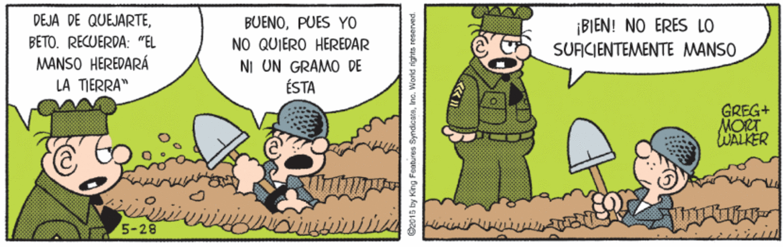 Font OCR: DEJA DE QUEJARTEBETO. RECUERDA: "EL MANSO HEREDARÁ LA TIERRA" BUENOPUES YO NO QUIERO HEREDAR NI UN GRAMO DE ÉSTA ¡BIEN! NO ERES LO SUACIENTEMENTE MANSO GREG+ MORT WALKER 5-28 ©2015 by King Foatures SyndicaraI DEJA DE QUEJARTEBETO. RECUERDA: "EL MANSO HEREDARÁ LA TIERRA" BUENOPUES YO NO QUIERO HEREDAR NI UN GRAMO DE ÉSTA ¡BIEN! NO ERES LO SUACIENTEMENTE MANSO GREG+ MORT WALKER 5-28 ©2015 by King Foatures Syndicara