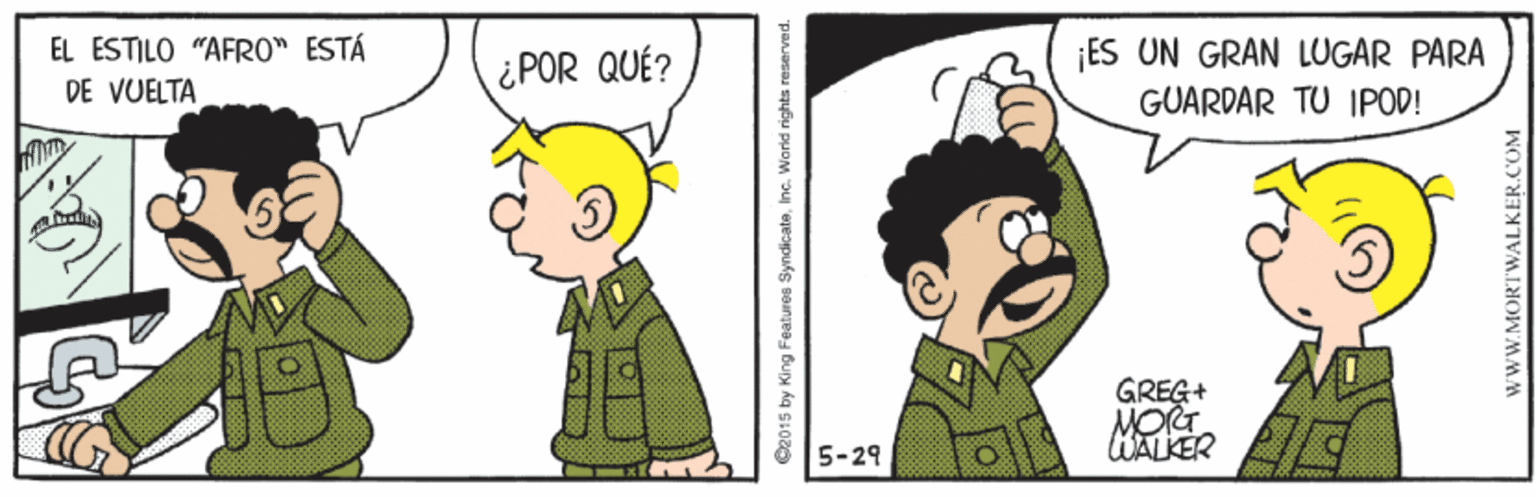 Mammal OCR: EL ÉSTILO "AFRO" ESTÁ DE VUELTA ¿POR QUÉ? ¡ES UN GRAN LUGAR PARA GUARDAR TU IPOD! GREG+ MORT WALKER 5-29 O2015 by King Featuros SyndicateInc. World rights reserved. WWW.MORTWALKER.COM EL ÉSTILO "AFRO" ESTÁ DE VUELTA ¿POR QUÉ? ¡ES UN GRAN LUGAR PARA GUARDAR TU IPOD! GREG+ MORT WALKER 5-29 O2015 by King Featuros SyndicateInc. World rights reserved. WWW.MORTWALKER.COM