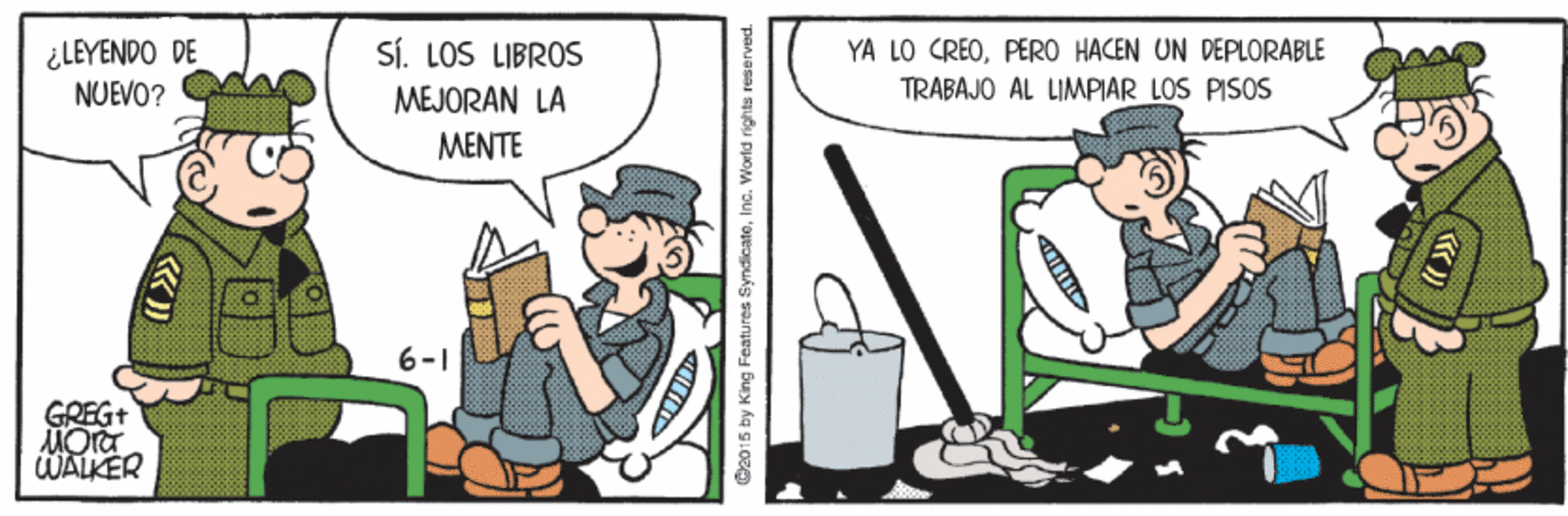 Humour OCR: ¿LEYENDO DE NUEVO? SÍ. LOS LIBROS MEJORAN LA MENTE YA LO CREOPERO HACEN UN DEPLORABLE TRABAJO AL LIMPIAR LOS PISOS 6-1 GREG+ WALKER 2015 by King Fcatures SyndicateInc. World rights reserved. ¿LEYENDO DE NUEVO? SÍ. LOS LIBROS MEJORAN LA MENTE YA LO CREOPERO HACEN UN DEPLORABLE TRABAJO AL LIMPIAR LOS PISOS 6-1 GREG+ WALKER 2015 by King Fcatures SyndicateInc. World rights reserved.