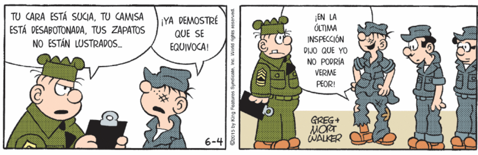 Fictional character OCR: TU CARA ESTÁ SUCIATU CAMISA ESTÁ DESABOTONADATUS ZAPATOS NO ESTÁN LUSTRADOS. EN LA ÚLTIMA INSPECCIÓN ¡YA DEMOSTRÉ QUE SE EQUIVOCA! DIJÖ QUE YO NO PODRÍA VERME PEOR! GREG+ MORT WALKER 6-4 C2015 by King Faatures SyndicateInc. World fights reserved. TU CARA ESTÁ SUCIATU CAMISA ESTÁ DESABOTONADATUS ZAPATOS NO ESTÁN LUSTRADOS. EN LA ÚLTIMA INSPECCIÓN ¡YA DEMOSTRÉ QUE SE EQUIVOCA! DIJÖ QUE YO NO PODRÍA VERME PEOR! GREG+ MORT WALKER 6-4 C2015 by King Faatures SyndicateInc. World fights reserved.