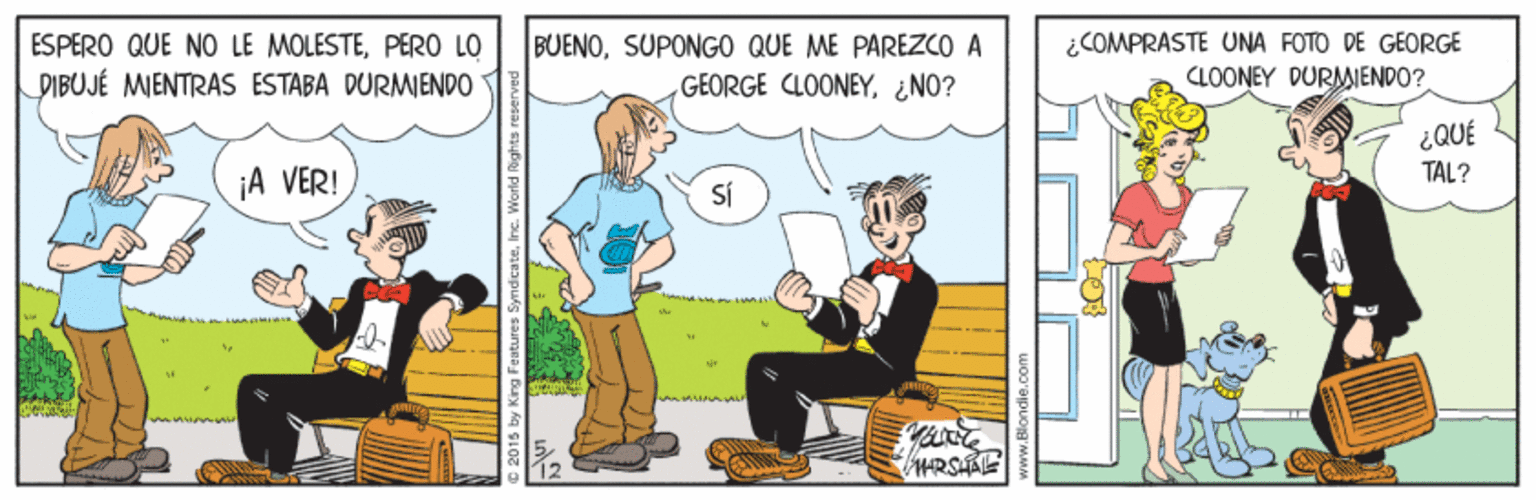 Conversation OCR: ESPERO QUE NO LE MOLESTEPERO LO PIBUJÉ MIENTRAS ESTABA DURMENDO BUENOSUPONGO QUE ME PAREZCO A GEORGE CLOONEY¿NO? ¿COMPRASTE UONA FOTO DE GEORGE CLOONEY DURMIENDO? ¿QUÉ TAL? ¡A VER! SÍ C 2015 by King Feutures SyndicateInc. ESPERO QUE NO LE MOLESTEPERO LO PIBUJÉ MIENTRAS ESTABA DURMENDO BUENOSUPONGO QUE ME PAREZCO A GEORGE CLOONEY¿NO? ¿COMPRASTE UONA FOTO DE GEORGE CLOONEY DURMIENDO? ¿QUÉ TAL? ¡A VER! SÍ C 2015 by King Feutures Syndicate
