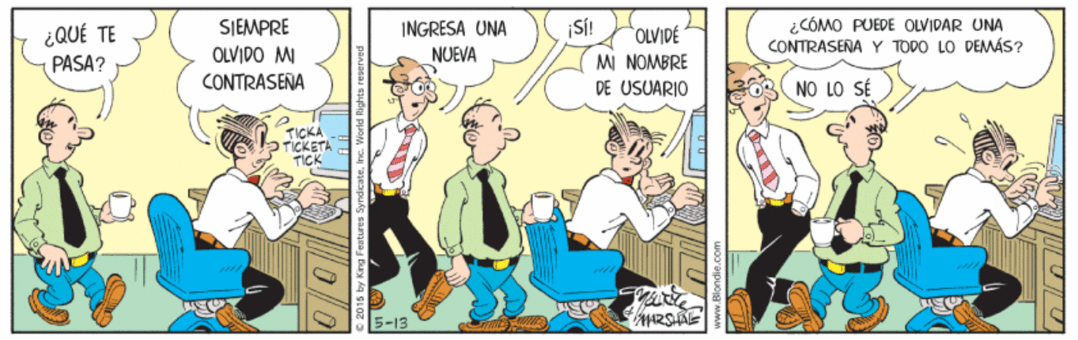 Publication OCR: ¿CÓMO PUEDE OLVIDAR UNA CONTRASEÑA Y TODO LO DEMÁS? SIEMPRE OLVIDO MI CONTRASEÑA ¿QUÉ TE |NGRESA UNA OLVIDE MI NOMBRE DE USUARIO NUEVA PASA? NO LO SÉ TICKA P TICKETA TICK 5-13 © 2015 by King ¿CÓMO PUEDE OLVIDAR UNA CONTRASEÑA Y TODO LO DEMÁS? SIEMPRE OLVIDO MI CONTRASEÑA ¿QUÉ TE |NGRESA UNA OLVIDE MI NOMBRE DE USUARIO NUEVA PASA? NO LO SÉ TICKA P TICKETA TICK 5-13 © 2015 by King