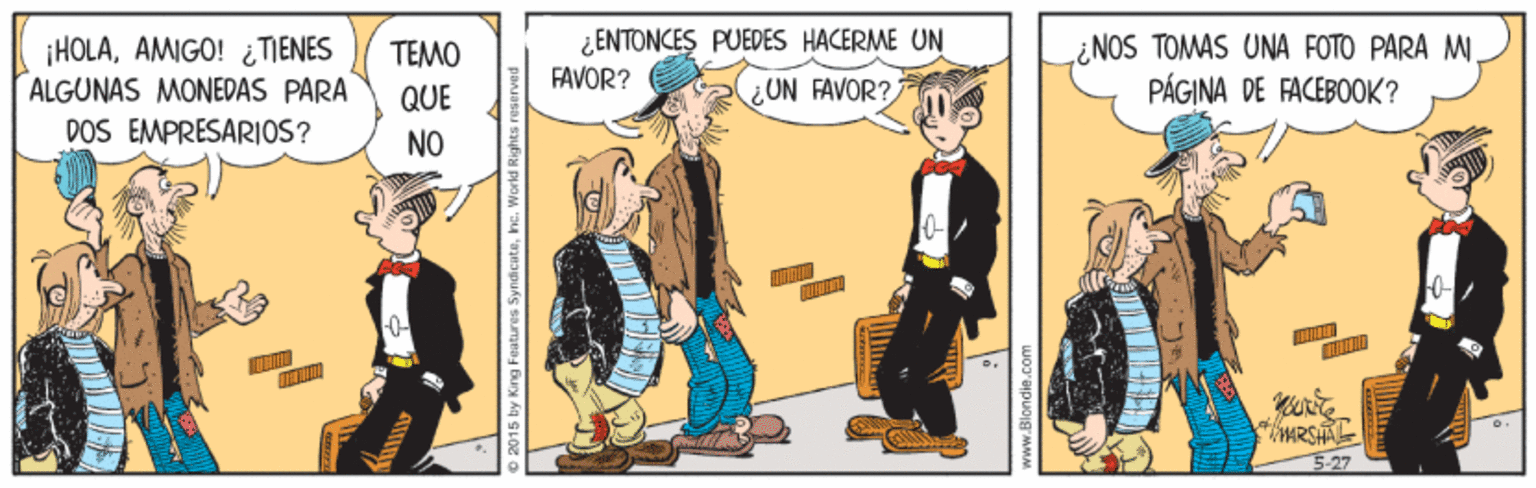 Animated cartoon OCR: ¿ENTONCES PUEDES HACERME UN FAVOR? ¡HOLAAMIGO! ¿ TIENES ALGUNAS MONEDAS PARA POS EMPRESARIOS? TEMO QUE ¿NOS TOMAS UNA FOTO PARA MI PÁGINA DE FACEBOOK? ¿UN FAVOR? NO 527 2015 by King Features Syndicate¿ENTONCES PUEDES HACERME UN FAVOR? ¡HOLAAMIGO! ¿ TIENES ALGUNAS MONEDAS PARA POS EMPRESARIOS? TEMO QUE ¿NOS TOMAS UNA FOTO PARA MI PÁGINA DE FACEBOOK? ¿UN FAVOR? NO 527 2015 by King Features Syndicate