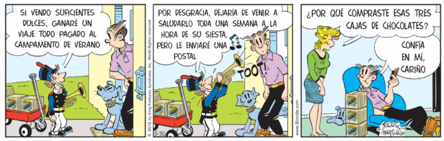 Comics OCR: SI VENDO SUACIENTES DULCESGANARÉ UN VIAJE TODO PAGADO AL CAMPAMENTO DE VERANO POR DESGRACIADEJARÍA DE VENIR A ¿POR QUÉ COMPRASTE ESAS TRES SALUDARLO TODA UNA SEMANA A LA HORA DE SU SIESTAPERO LE ENVIARÉ UNA CAJAS DE CHOCOLATES? CONFÍA EN MÍ. CARIÑO POSTAL TOOT! HARSE 2015 by King Features Syndi cateInc. World Rights reserved SI VENDO SUACIENTES DULCESGANARÉ UN VIAJE TODO PAGADO AL CAMPAMENTO DE VERANO POR DESGRACIADEJARÍA DE VENIR A ¿POR QUÉ COMPRASTE ESAS TRES SALUDARLO TODA UNA SEMANA A LA HORA DE SU SIESTAPERO LE ENVIARÉ UNA CAJAS DE CHOCOLATES? CONFÍA EN MÍ. CARIÑO POSTAL TOOT! HARSE 2015 by King Features Syndi cateInc. World Rights reserved