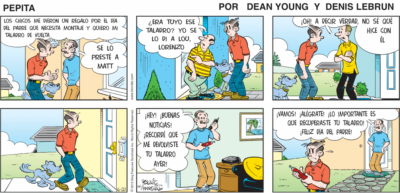 Comic book OCR: ???! ?ERI NUNCA ME BING- BONG DEVUELVE NADA! PEPTA DEAN YnE JOHN MARSHALL ¡OHI A DECIR VERDADNO SÉ QUÉ HICE CON ÉL LOS CHICOS ME DIERON UN REGALO POR EL DÍA ¿ ERA TUYO ESE DEL PADRE QUE NECESITA MONTAJE Y QUIERO MI TALADRO? YO SE TALADRO DE VUELTALORENZO SE LO PRESTÉ A MATT ¡HEY! ¡BUENAS NOTICIAS! ¡VAMOS! ALÉGRATE! ¡LO IMPORTANTE ES QUE RECUPERASTE TU TALADRO! FELIZ DIA DEL PADRE! ¡RECORDÉ QUE ME DEVOLVISTE TU TALADRO AYER! MARSHA 5-21 ???! ?ERI NUNCA ME BING- BONG DEVUELVE NADA! PEPTA DEAN YnE JOHN MARSHALL ¡OHI A DECIR VERDADNO SÉ QUÉ HICE CON ÉL LOS CHICOS ME DIERON UN REGALO POR EL DÍA ¿ ERA TUYO ESE DEL PADRE QUE NECESITA MONTAJE Y QUIERO MI TALADRO? YO SE TALADRO DE VUELTALO DI A LOULORENZO SE LO PRESTÉ A MATT ¡HEY! ¡BUENAS NOTICIAS! ¡VAMOS! ALÉGRATE! ¡LO IMPORTANTE ES QUE RECUPERASTE TU TALADRO! FELIZ DIA DEL PADRE! ¡RECORDÉ QUE ME DEVOLVISTE TU TALADRO AYER! MARSHA 5-21