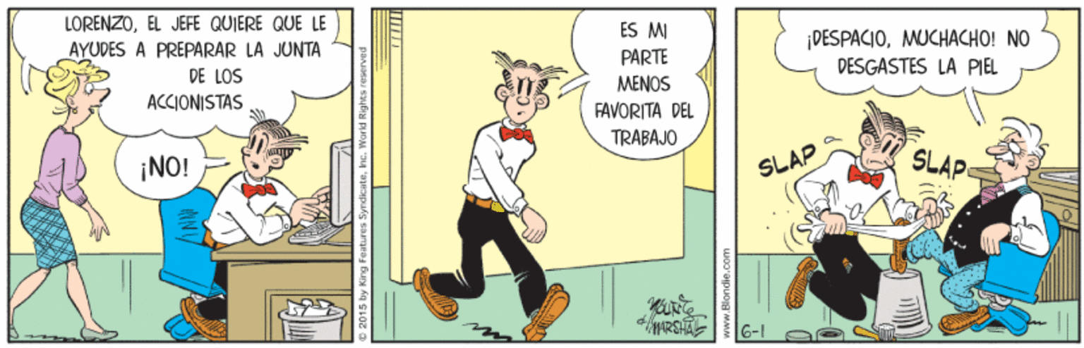 Illustration OCR: LORENZOEL JEFE QUIERE QUE LE AYUDES A PREPARAR LA JUNTA DE LOS ES MI ¡DESPACIOMUCHACHO! NO DESGASTES LA PIEL PARTE MENOS FAVORITA DEL TRABAJO ACCIONISTAS ¡NO! SLAP SLAP e 2015 by Kirg Features Syrdicatehe. LORENZOEL JEFE QUIERE QUE LE AYUDES A PREPARAR LA JUNTA DE LOS ES MI ¡DESPACIOMUCHACHO! NO DESGASTES LA PIEL PARTE MENOS FAVORITA DEL TRABAJO ACCIONISTAS ¡NO! SLAP SLAP e 2015 by Kirg Features Syrdicate