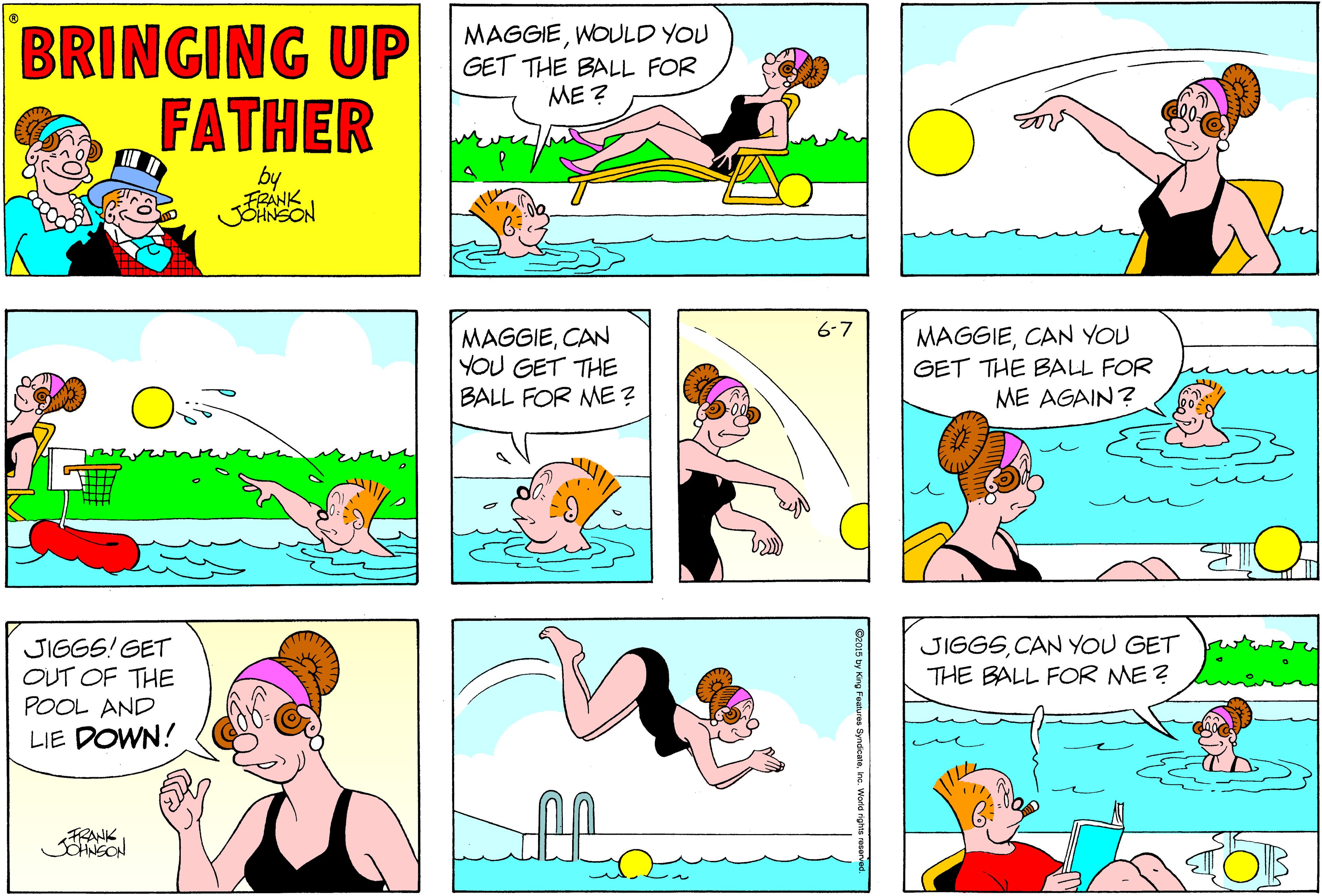 Yellow OCR: BRINGING UP FATHER MAGGIEWOULD YOU GET THE BALL FOR ME ? by FRANK JOHNSON 6-7 MAGGIECAN YOU GET THE BALL FOR ME? MAGGIECAN YOU GET THE BALL FOR ME AGAIN? JIGGS! GET OUT OF THE POOL AND JIGGSCAN YOU GET THE BALL FOR ME ? LIE DOWN! BRINGING UP FATHER MAGGIEWOULD YOU GET THE BALL FOR ME ? by FRANK JOHNSON 6-7 MAGGIECAN YOU GET THE BALL FOR ME? MAGGIECAN YOU GET THE BALL FOR ME AGAIN? JIGGS! GET OUT OF THE POOL AND JIGGSCAN YOU GET THE BALL FOR ME ? LIE DOWN!