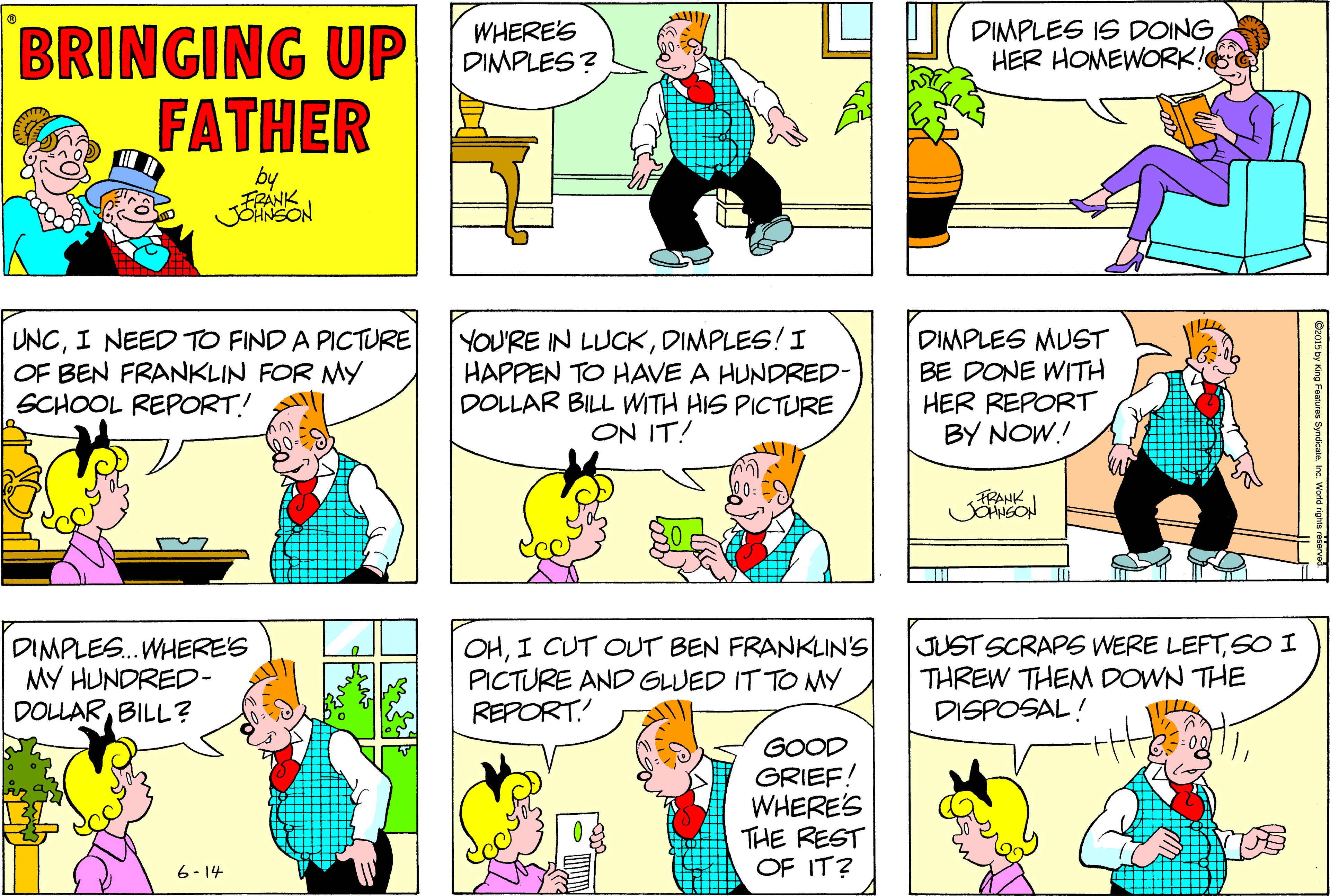 Purple OCR: BRINGING UP FATHER WHERE'S DIMPLES? DIMPLES IS DOING HER HOMEWORK! by UNCI NEED TO FIND A PICTURE OF BEN FRANKLIN FOR MY SCHOOL REPORT! YOU'RE IN LUCKDIMPLES! I HAPPEN TO HAVE A HUNDRED- DOLLAR BILL WITH HIS PICTURE ON IT! DIMPLES MUST BE DONE WITH HER REPORT BY NOW.! FRANK DIMPLES.. WHERE'S MY HUNDRED- DOLLARBILL ? OHI CUT OUT BEN FRANKLIN'S PICTURE AND GLUED IT TO MY REPORT.! JUST SCRAPG WERE LEFTSO I THREW THENM DOWN THE DISPOSAL! GOOD GRIEF! WHERE'S THE REST OF IT? 6- 14 BRINGING UP FATHER WHERE'S DIMPLES? DIMPLES IS DOING HER HOMEWORK! by UNCI NEED TO FIND A PICTURE OF BEN FRANKLIN FOR MY SCHOOL REPORT! YOU'RE IN LUCKDIMPLES! I HAPPEN TO HAVE A HUNDRED- DOLLAR BILL WITH HIS PICTURE ON IT! DIMPLES MUST BE DONE WITH HER REPORT BY NOW.! FRANK DIMPLES.. WHERE'S MY HUNDRED- DOLLARBILL ? OHI CUT OUT BEN FRANKLIN'S PICTURE AND GLUED IT TO MY REPORT.! JUST SCRAPG WERE LEFTSO I THREW THENM DOWN THE DISPOSAL! GOOD GRIEF! WHERE'S THE REST OF IT? 6- 14