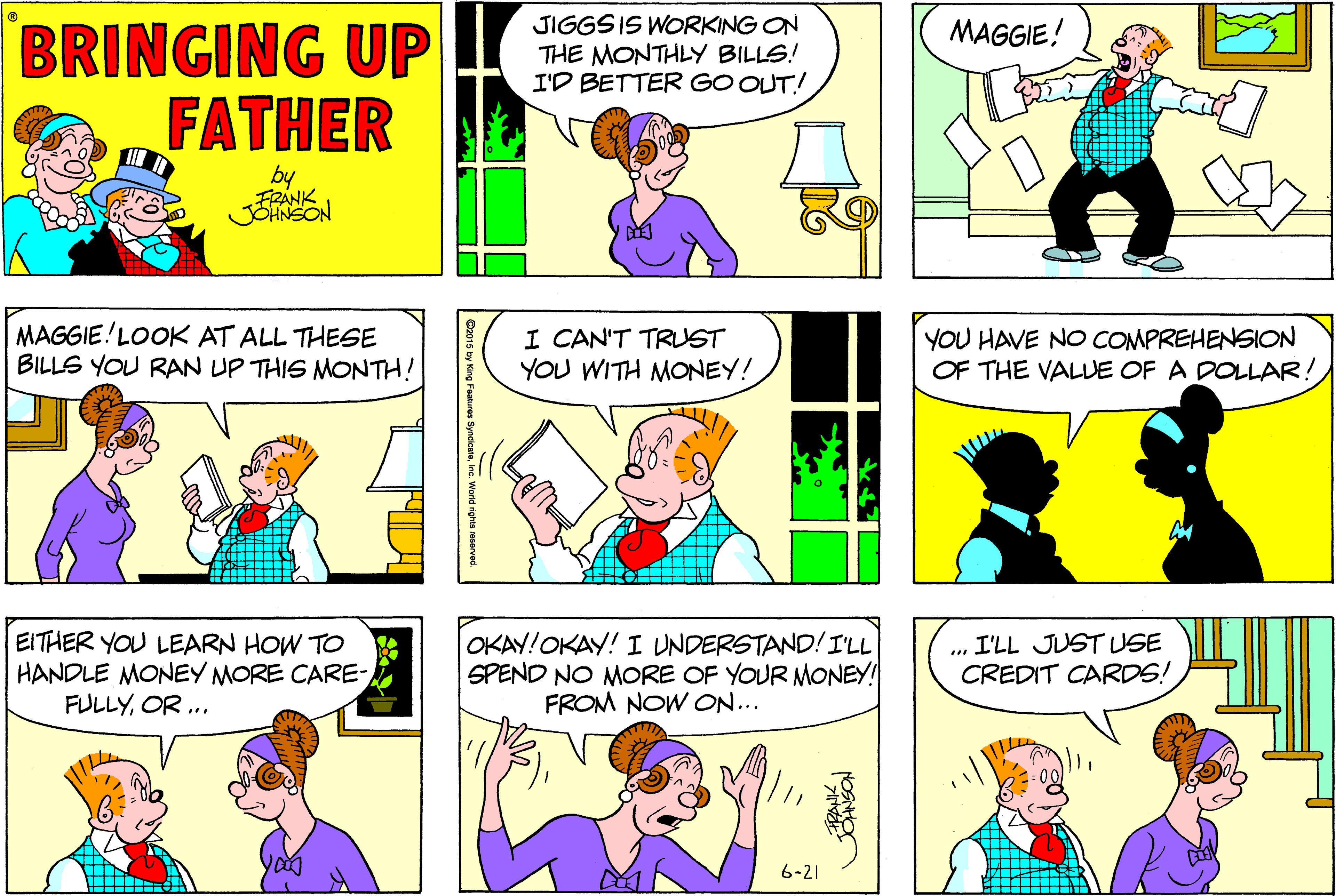 Human OCR: BRINGING UP FATHER JIGGS IS WORKING ON THE MONTHLY BILLS! I'D BETTER GO OUT! MAGGIE! by MAGGIE!LOOK AT ALL THESE BILLS YOU RAN UP THIS MONTH! I CAN'T TRUST YOU WITH MONEY! YOU HAVE NO COMPREHENSION OF THE VALUE OF A DOLLAR! EITHER YOU LEARN HOW TO HANDLE MONEY MORE CARE- FULLYOR .. OKAY!OKAY! I UNDERSTAND! I'LL SPEND NO MORE OF YOUR MONEY! FROM NOW ON... I'LL JUST USE CREDIT CARDS! 6-21 JONSON BRINGING UP FATHER JIGGS IS WORKING ON THE MONTHLY BILLS! I'D BETTER GO OUT! MAGGIE! by MAGGIE!LOOK AT ALL THESE BILLS YOU RAN UP THIS MONTH! I CAN'T TRUST YOU WITH MONEY! YOU HAVE NO COMPREHENSION OF THE VALUE OF A DOLLAR! EITHER YOU LEARN HOW TO HANDLE MONEY MORE CARE- FULLYOR .. OKAY!OKAY! I UNDERSTAND! I'LL SPEND NO MORE OF YOUR MONEY! FROM NOW ON... I'LL JUST USE CREDIT CARDS! 6-21 JONSON