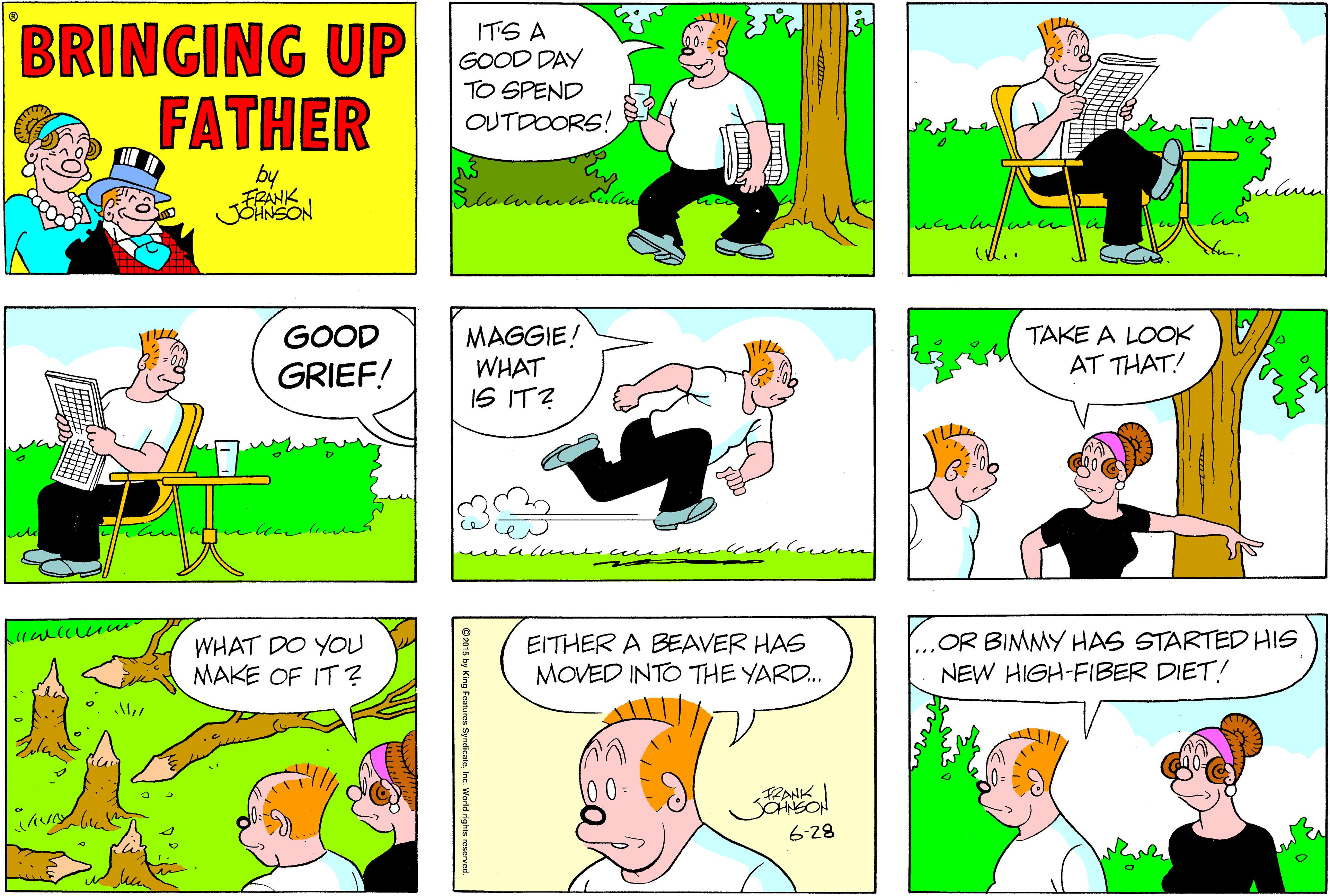 Fiction OCR: BRINGING UP FATHER ITS A GOOD DAY TO SPEND OUTDOORS! by FRÁNK Gulull ucn (U.. TAKE A LOOK AT THAT! GOOD MAGGIE! WHAT IS IT? GRIEF! WHAT DO YOU MAKE OF IT? EITHER A BEAVER HAS MOVED INTO THE YARD.. OR BIMMY HAS STARTED HIS NEW HIGH-FIBER DIET! 00- RANK 6-28 BRINGING UP FATHER ITS A GOOD DAY TO SPEND OUTDOORS! by FRÁNK Gulull ucn (U.. TAKE A LOOK AT THAT! GOOD MAGGIE! WHAT IS IT? GRIEF! WHAT DO YOU MAKE OF IT? EITHER A BEAVER HAS MOVED INTO THE YARD.. OR BIMMY HAS STARTED HIS NEW HIGH-FIBER DIET! 00- RANK 6-28