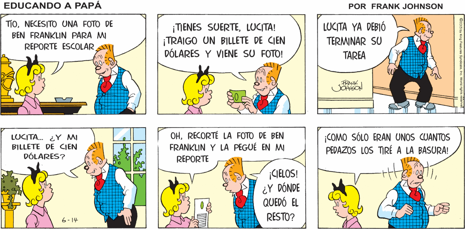 Organism OCR: EDUCANDO A ¿DÓNDE ESTÁ LUCITA? LUCITA ESTÁ HACIENDO SU TAREA PAPA FRANK JOANSON TÍoNECESITO UNA FOTO DE BEN FRANKLIN PARA MI REPORTE ESCOLAR ¡TIENES SUERTELUCITA! ¡TRAIGO UN BILLETE DE CIEN DÓLARES Y VIENE SU FOTO! LUCITA YA DEBIÓ TERMINAR SU TAREA FRANK LUCITA. ¿Y MI BILLETE DE CIEN DÓLARES? OHRECORTÉ LA FOTO DE BEN FRANKLIN Y LA PEGUÉ EN MI REPORTE ¡COMO SÓLO ERAN UNOS CUANTOS PEDAZOS LOS TIRÉ A LA BASURA! ¡GELOS! ¿Y DÓNDE QUEDÓ EL RESTO? 6- 14 EDUCANDO A ¿DÓNDE ESTÁ LUCITA? LUCITA ESTÁ HACIENDO SU TAREA PAPA FRANK JOANSON TÍoNECESITO UNA FOTO DE BEN FRANKLIN PARA MI REPORTE ESCOLAR ¡TIENES SUERTELUCITA! ¡TRAIGO UN BILLETE DE CIEN DÓLARES Y VIENE SU FOTO! LUCITA YA DEBIÓ TERMINAR SU TAREA FRANK LUCITA. ¿Y MI BILLETE DE CIEN DÓLARES? OHRECORTÉ LA FOTO DE BEN FRANKLIN Y LA PEGUÉ EN MI REPORTE ¡COMO SÓLO ERAN UNOS CUANTOS PEDAZOS LOS TIRÉ A LA BASURA! ¡GELOS! ¿Y DÓNDE QUEDÓ EL RESTO? 6- 14