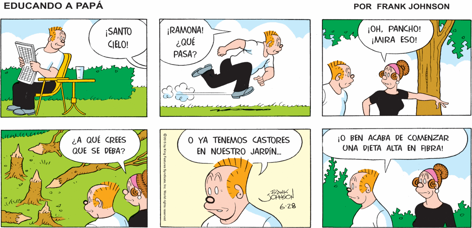 Yellow OCR: ¡ES UN BUEN DÍA PARA EDUCANDO A PAPA PASARLO AFUERA! FRANK ¡SANTO CIELO! ¡RAMONA! ¿QUÉ ¡OHPANCHO! ¡MIRA ESO! PASA? j0 BEN ACABA DE COMENZAR UNA DIETA ALTA EN FIBRA! ¿A QUÉ CREES O YA TENEMOS CASTORES EN NUESTRO JARDÍN. QUE SE DEBA? 6-28 ¡ES UN BUEN DÍA PARA EDUCANDO A PAPA PASARLO AFUERA! FRANK ¡SANTO CIELO! ¡RAMONA! ¿QUÉ ¡OHPANCHO! ¡MIRA ESO! PASA? j0 BEN ACABA DE COMENZAR UNA DIETA ALTA EN FIBRA! ¿A QUÉ CREES O YA TENEMOS CASTORES EN NUESTRO JARDÍN. QUE SE DEBA? 6-28