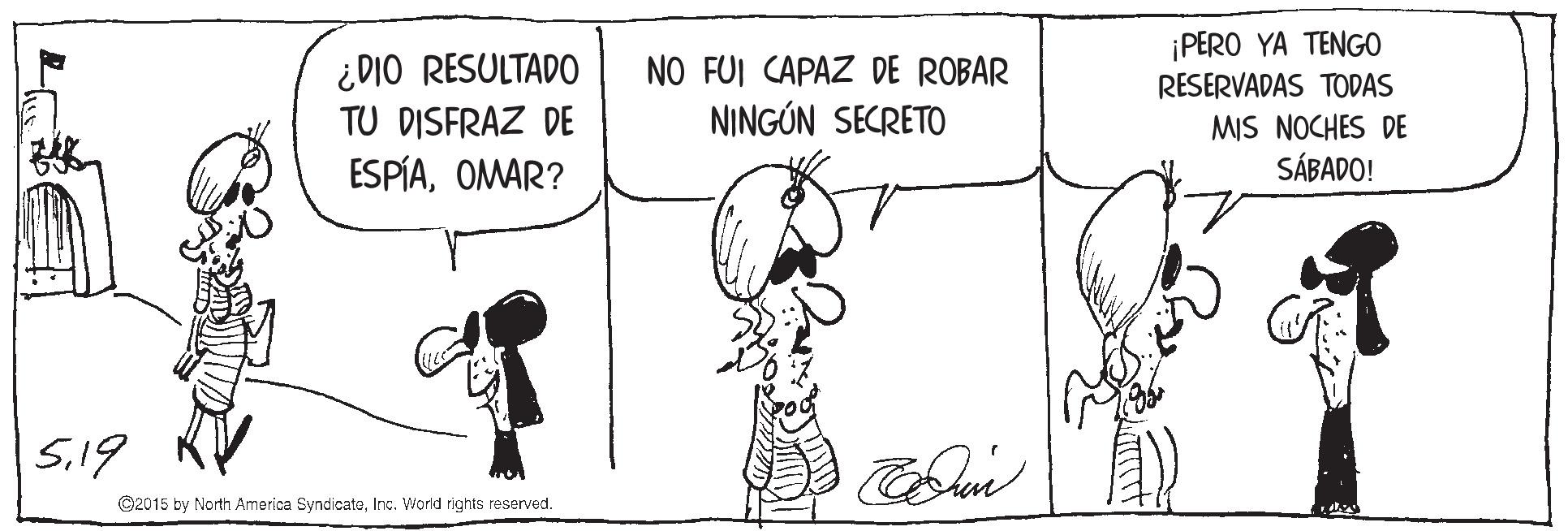 Art OCR: ¿DIO RESULTAD0 TU DISFRAZ DE ¡PERO YA TENGO RESERVADAS TODAS NO FUI CAPAZ DE ROBAR NINGÚN SECRETO MIS NOCHES DE SÁBADO! ESPÍAOMAR? 5.19 ©2015 by North America SyndicatoInc. World rights reserved. ¿DIO RESULTAD0 TU DISFRAZ DE ¡PERO YA TENGO RESERVADAS TODAS NO FUI CAPAZ DE ROBAR NINGÚN SECRETO MIS NOCHES DE SÁBADO! ESPÍAOMAR? 5.19 ©2015 by North America SyndicatoInc. World rights reserved.