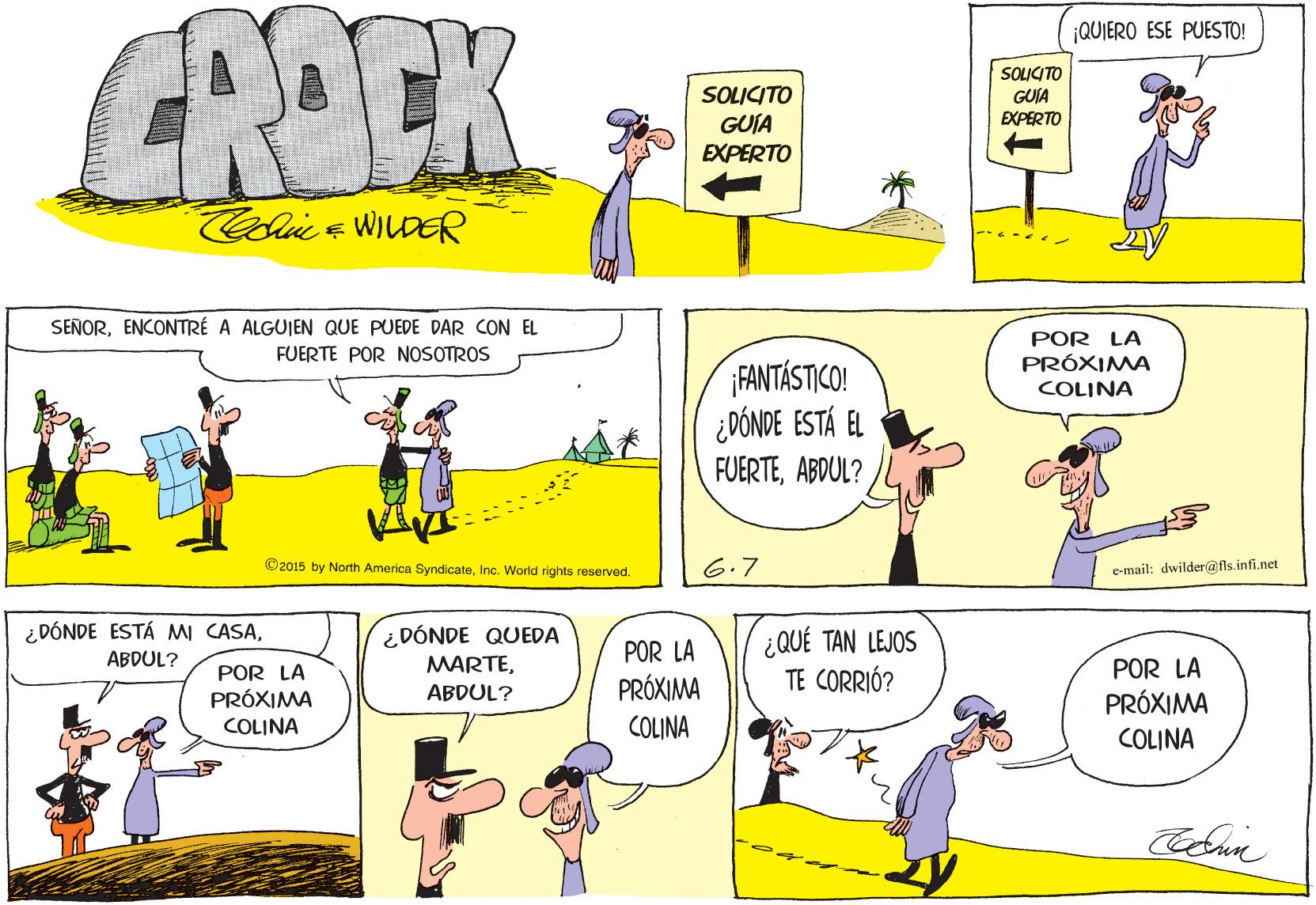 Organism OCR: CROCK ¡QUIERO ESE PUESTO! SOUCITO SOLICITO GUÍA EXPERTO GUIA EXPERTO Cole WILDER SEÑORENCONTRÉ A ALGUIEN QUE PUEDE DAR CON EL POR LA PRÓXIMA COLINA FUERTE POR NOSOTROS FANTÁSTICO! ¿DÓNDE ESTÁ EL FUERTEABDUL? ©2015 by North America SyndicateInc. World rights reserved. 6.7 c-mail: dwilder@fls.infi.net ¿DÓNDE ESTÁ MI CASA¿ DÓNDE QUEDA MARTE¿QUÉ TAN LEJOS TE CORRIÓ? ABDUL? POR LA POR LA POR LA PRÓXIMA PRÓXIMA ABDUL? PRÓXIMA COLINA COLINA COLINA CROCK ¡QUIERO ESE PUESTO! SOUCITO SOLICITO GUÍA EXPERTO GUIA EXPERTO Cole WILDER SEÑORENCONTRÉ A ALGUIEN QUE PUEDE DAR CON EL POR LA PRÓXIMA COLINA FUERTE POR NOSOTROS FANTÁSTICO! ¿DÓNDE ESTÁ EL FUERTEABDUL? ©2015 by North America SyndicateInc. World rights reserved. 6.7 c-mail: dwilder@fls.infi.net ¿DÓNDE ESTÁ MI CASA¿ DÓNDE QUEDA MARTE¿QUÉ TAN LEJOS TE CORRIÓ? ABDUL? POR LA POR LA POR LA PRÓXIMA PRÓXIMA ABDUL? PRÓXIMA COLINA COLINA COLINA