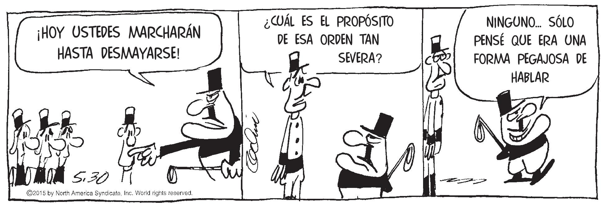 Illustration OCR: ¡HOY USTEDES MMARCHARÁN HASTA DESMAYARSE! ¿CUÁL ES EL PROPÓS|TO DE ESA ORDEN TAN NINGUNO. SÓLO PENSÉ QUE ERA UNA SEVERA? FORMA PEGAJOSA DE HABLAR MO S30 ©2015 by North America SyndicateInc. World rights reserved. ¡HOY USTEDES MMARCHARÁN HASTA DESMAYARSE! ¿CUÁL ES EL PROPÓS|TO DE ESA ORDEN TAN NINGUNO. SÓLO PENSÉ QUE ERA UNA SEVERA? FORMA PEGAJOSA DE HABLAR MO S30 ©2015 by North America SyndicateInc. World rights reserved.
