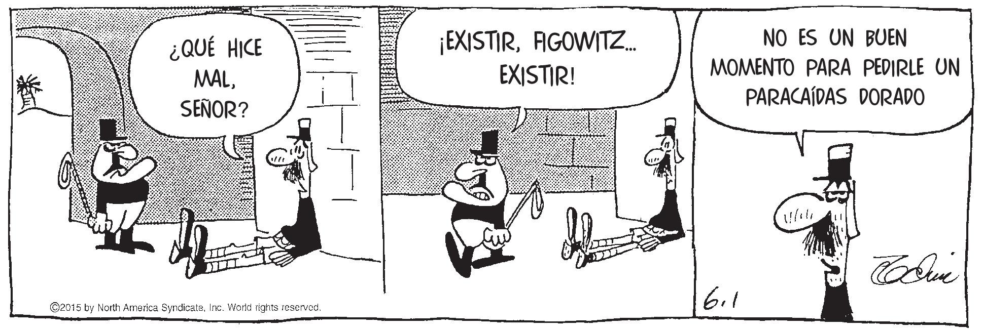 Window OCR: ¿QUÉ HICE MALSEÑOR? ¡EXISTIRAGOWITZ. EXISTIR! NO ES UN BUEN MOMENTO PARA PEDIRLE UN PARACAÍDAS DORADO 6.1 ©2015 by North America SyndicateInc. World rights reservod. ¿QUÉ HICE MALSEÑOR? ¡EXISTIRAGOWITZ. EXISTIR! NO ES UN BUEN MOMENTO PARA PEDIRLE UN PARACAÍDAS DORADO 6.1 ©2015 by North America SyndicateInc. World rights reservod.