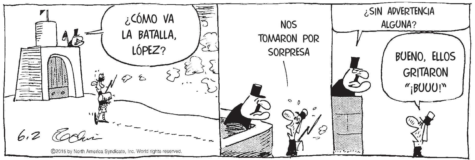 Conversation OCR: ¿SIN ADVERTENCIA ALGUNA? ¿CÓMO VA LA BATALLALÓPEZ? NOS TOMARON POR SORPRESA BUENOELLOS GRITARON "¡BUUU" 6.2 Coclia ©2015 by North America SyndicateInc. World rights reserved. ¿SIN ADVERTENCIA ALGUNA? ¿CÓMO VA LA BATALLALÓPEZ? NOS TOMARON POR SORPRESA BUENOELLOS GRITARON "¡BUUU" 6.2 Coclia ©2015 by North America SyndicateInc. World rights reserved.