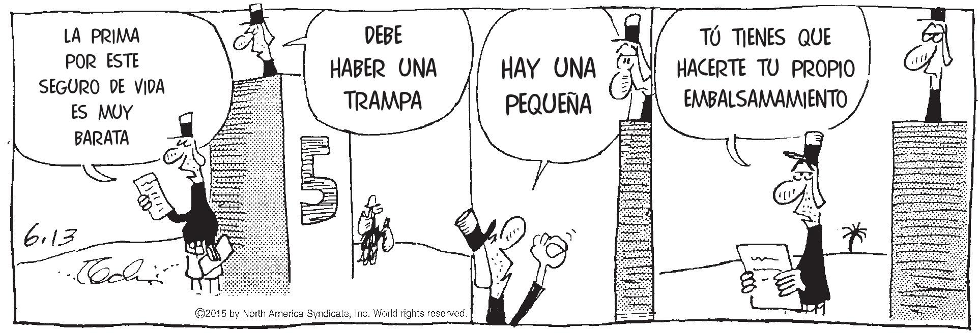 Organism OCR: LA PRIMA DEBE TÚ TIENES QUE POR ESTE HABER UNA HAY UNA HACERTE TU PROPIO SEGURO DE VIDA TRAMPA PEQUEÑA EMBALSAMAMIENTO ES MUY BARATA 6.13 ©2015 by North America SyndicateInc. World rights reserved. LA PRIMA DEBE TÚ TIENES QUE POR ESTE HABER UNA HAY UNA HACERTE TU PROPIO SEGURO DE VIDA TRAMPA PEQUEÑA EMBALSAMAMIENTO ES MUY BARATA 6.13 ©2015 by North America SyndicateInc. World rights reserved.