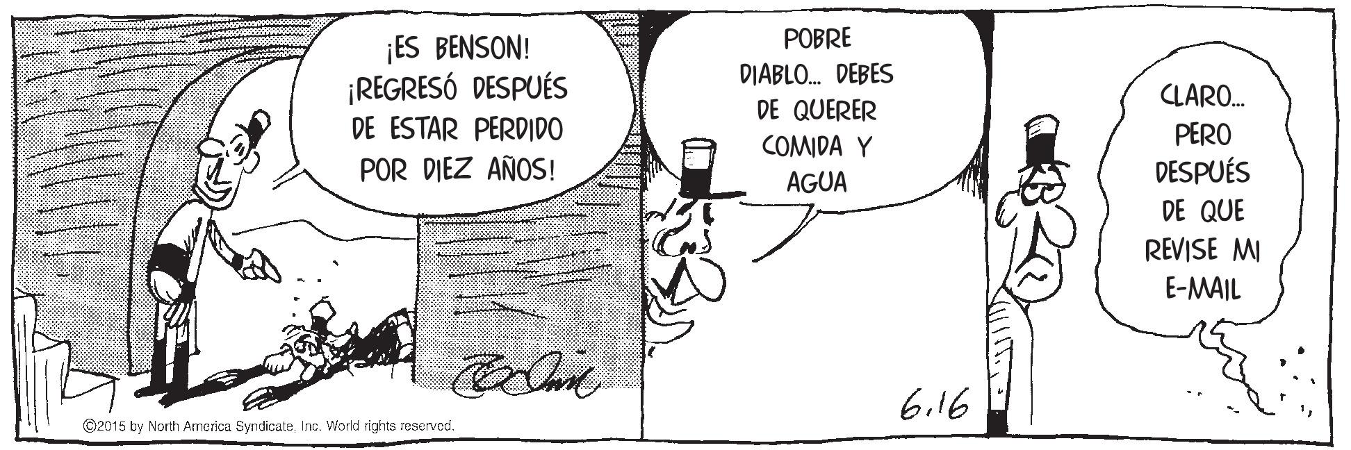 Sharing OCR: ¡ES BENSON! ¡REGRESÓ DESPUÉS DE ESTAR PERDIDO POBRE DIABLO. DEBES DE QUERER CLARO. PERO COMIDA Y AGUA POR DIEZ AÑOS! DESPUÉS DE QUE REVISE MI E-MAIL 6.16 ©2015 by North America SyndicateInc. World ights reserved. ¡ES BENSON! ¡REGRESÓ DESPUÉS DE ESTAR PERDIDO POBRE DIABLO. DEBES DE QUERER CLARO. PERO COMIDA Y AGUA POR DIEZ AÑOS! DESPUÉS DE QUE REVISE MI E-MAIL 6.16 ©2015 by North America SyndicateInc. World ights reserved.