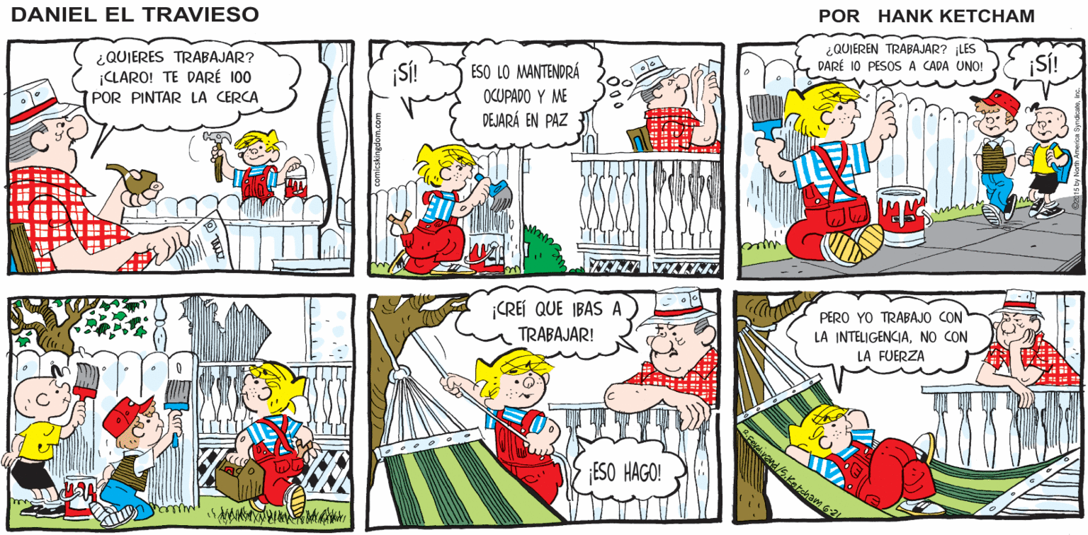 Parallel OCR: Hank Ketcham's ¡SEÑOR PEREDA! ¿ TENE TRABAJO PARA MÍ? DANIEL EL TRAVIESO QUIEREN TRABAJAR? LES DARÉ 10 PESOS A CADA UNO! ¿QUIERES TRABAJAR? ¡CLARO! TE DARÉ 100 POR PINTAR LA CERCA ¡SÍ! ESO LO MANTENDRÁ SÍ! OCUPADO Y ME DEJARÁ EN PAZ CREÍ QUE IBAS A TRABAJAR! PERO YO TRABAJO CON LA INTELIGENCIANO CON LA FUERZA ESO HAGO! | ? Hank Ketcham's ¡SEÑOR PEREDA! ¿ TENE TRABAJO PARA MÍ? DANIEL EL TRAVIESO QUIEREN TRABAJAR? LES DARÉ 10 PESOS A CADA UNO! ¿QUIERES TRABAJAR? ¡CLARO! TE DARÉ 100 POR PINTAR LA CERCA ¡SÍ! ESO LO MANTENDRÁ SÍ! OCUPADO Y ME DEJARÁ EN PAZ CREÍ QUE IBAS A TRABAJAR! PERO YO TRABAJO CON LA INTELIGENCIANO CON LA FUERZA ESO HAGO! | ?