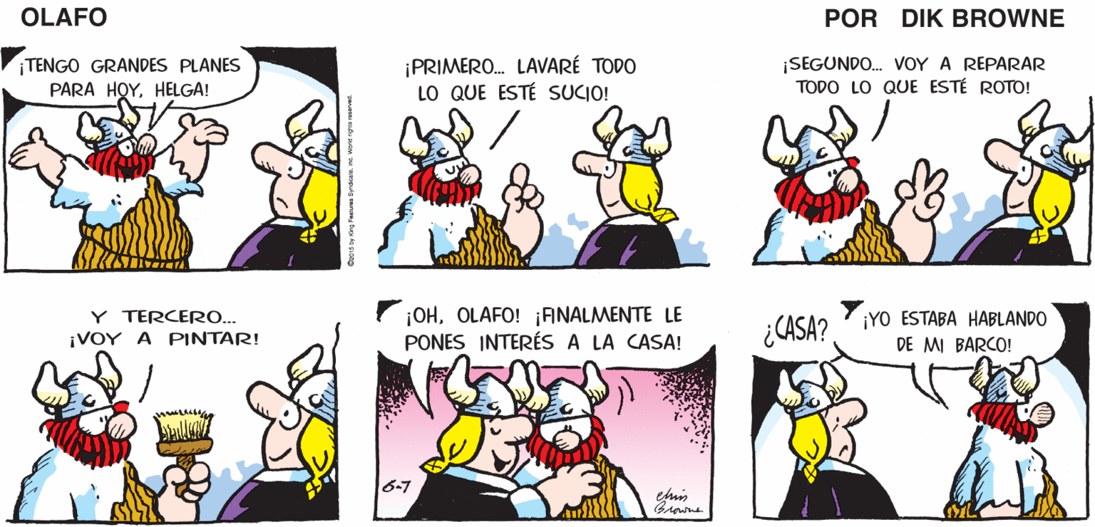 Human OCR: OLAFO ¡POR AN! TENGO UN PLAN PARA ENTRAR EN ACCIÓN! ¡ESO LE EMOCIONARÁ A HELGA! EL AMARGADO DIK BROWNE ¡TENGO GRANDES PLANES PARA HOYHELGA! ¡PRIMERO. LAVARÉ TODO LO QUE ESTÉ SUCIO! ¡SEGUNDO. VOY A REPARAR TODO LO QUE ESTÉ ROTO! Y TERCERO... ¡VOY A PINTAR! ¡OHOLAFO! ¡ANALMENTE LE PONES INTERÉS A LA CASA! ¿CASA? ¡YO ESTABA HABLANDO DE MI BARCO! emis Browne OLAFO ¡POR AN! TENGO UN PLAN PARA ENTRAR EN ACCIÓN! ¡ESO LE EMOCIONARÁ A HELGA! EL AMARGADO DIK BROWNE ¡TENGO GRANDES PLANES PARA HOYHELGA! ¡PRIMERO. LAVARÉ TODO LO QUE ESTÉ SUCIO! ¡SEGUNDO. VOY A REPARAR TODO LO QUE ESTÉ ROTO! Y TERCERO... ¡VOY A PINTAR! ¡OHOLAFO! ¡ANALMENTE LE PONES INTERÉS A LA CASA! ¿CASA? ¡YO ESTABA HABLANDO DE MI BARCO! emis Browne