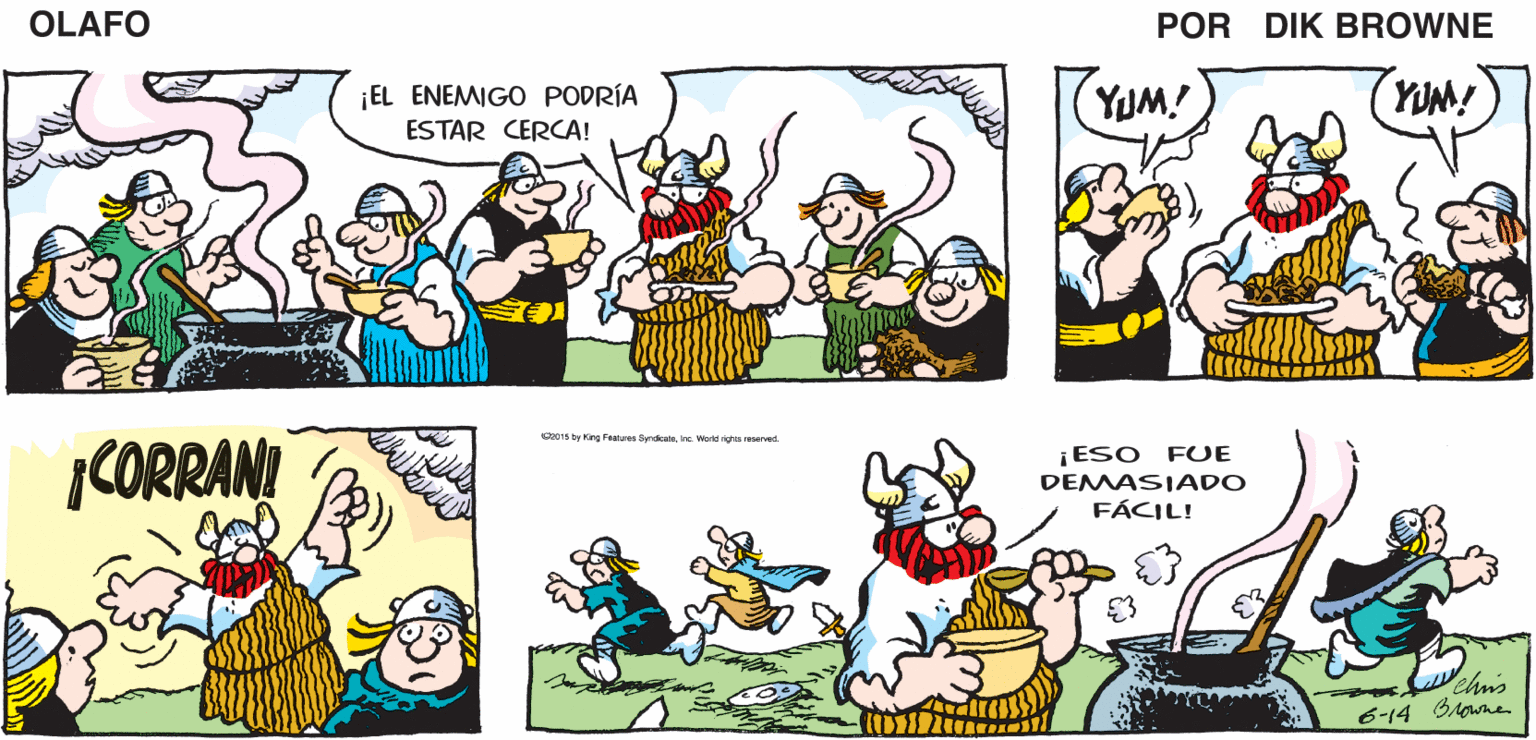 Yellow OCR: PERO UN AROMA ASÍ ¡CREO QUE ÉSTA ES LA MEJOR COMIDA QUE HEMOS SAQUEADO! ¡ES INCREÍBLEMENTE SABROSA! DE BUENO PUDO VIAJAR OLAFO POR MILLAS EL AMARGADO DIk BROWNE ¡EL ENEMIGO PODRÍA ESTAR CERCA! YUM! YUM! C1s by King Fenure Syndicatsina Werd rigs reserved. CORRANI ¡ESO FUE DEMASIADO FÁCIL! chis 6-14 GAowne PERO UN AROMA ASÍ ¡CREO QUE ÉSTA ES LA MEJOR COMIDA QUE HEMOS SAQUEADO! ¡ES INCREÍBLEMENTE SABROSA! DE BUENO PUDO VIAJAR OLAFO POR MILLAS EL AMARGADO DIk BROWNE ¡EL ENEMIGO PODRÍA ESTAR CERCA! YUM! YUM! C1s by King Fenure Syndicatsina Werd rigs reserved. CORRANI ¡ESO FUE DEMASIADO FÁCIL! chis 6-14 GAowne
