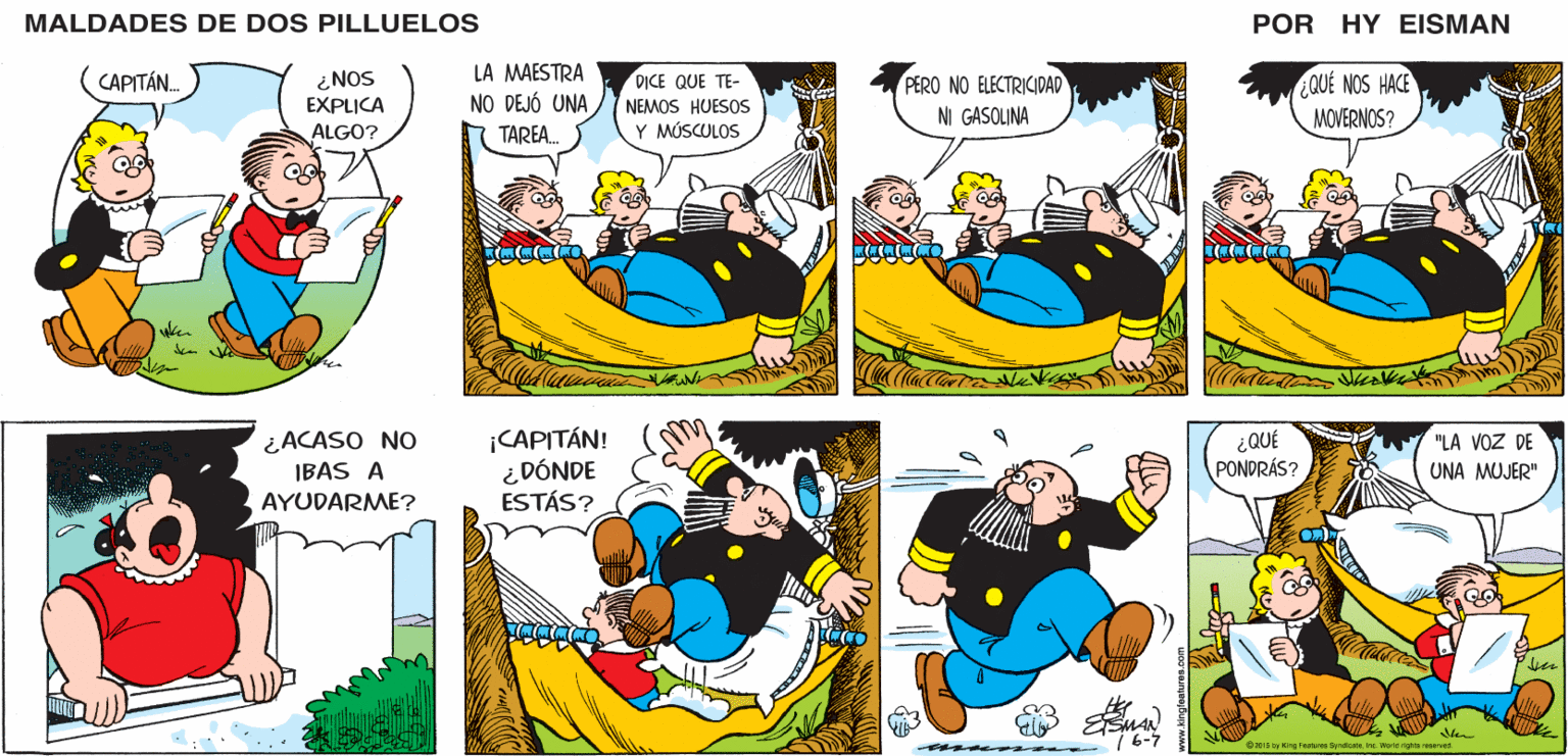 Yellow OCR: MALDADES DE DOS PILLUELOS POR HY EISMAN LA MAESTRA OUÉ NOS HACE MOVERNOS? DICE QUE TE- PERO NO ELECTRICIDAD NO DEJÓ UNA NEMOS HUESOS NI GASOLINA TAREA. Y MÚSCULOS ¡CAPITÁN! ¿ DÓNDE ESTÁS? ¿QUÉ PONDRÁS? "LA VOZ DE UNA MUJER" 7 6-7 O2115 W King Fectures SyndcateIre. Worid ighrs reserved www.kingleetures.com MALDADES DE DOS PILLUELOS POR HY EISMAN LA MAESTRA OUÉ NOS HACE MOVERNOS? DICE QUE TE- PERO NO ELECTRICIDAD NO DEJÓ UNA NEMOS HUESOS NI GASOLINA TAREA. Y MÚSCULOS ¡CAPITÁN! ¿ DÓNDE ESTÁS? ¿QUÉ PONDRÁS? "LA VOZ DE UNA MUJER" 7 6-7 O2115 W King Fectures SyndcateIre. Worid ighrs reserved www.kingleetures.com