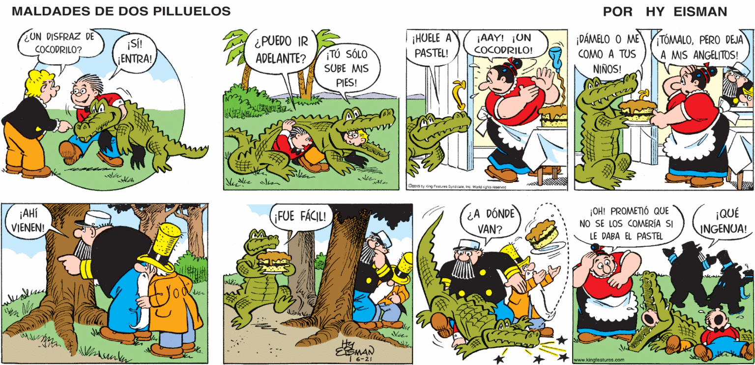 Line OCR: MALDADES DE DOS PILLUELOS POR HY EISMAN ¡HUELE A PASTEL! TÓMALOPERO DEJA ¡AAY! ¡UN ¿PUEDO IR ADELANTE? ¡DÁMELO O ME COCODRILO! ¡TÚ SÓLO COMO A TUS A MIS ANGELITOS! SUBE MIS NIÑOS! PIES! Ozo1s by Khg features Syndcae. Inc ward gtes reserved ¿A DÓNDE VAN? ¡OH! PROMETIÓ QUE NO SE LOS COMERÍA SI LE DABA EL PASTEL ¡QUÉ INGENUA! ¡FUE FÁCIL! | 6-21 www.kingleatures.com MALDADES DE DOS PILLUELOS POR HY EISMAN ¡HUELE A PASTEL! TÓMALOPERO DEJA ¡AAY! ¡UN ¿PUEDO IR ADELANTE? ¡DÁMELO O ME COCODRILO! ¡TÚ SÓLO COMO A TUS A MIS ANGELITOS! SUBE MIS NIÑOS! PIES! Ozo1s by Khg features Syndcae. Inc ward gtes reserved ¿A DÓNDE VAN? ¡OH! PROMETIÓ QUE NO SE LOS COMERÍA SI LE DABA EL PASTEL ¡QUÉ INGENUA! ¡FUE FÁCIL! | 6-21 www.kingleatures.com
